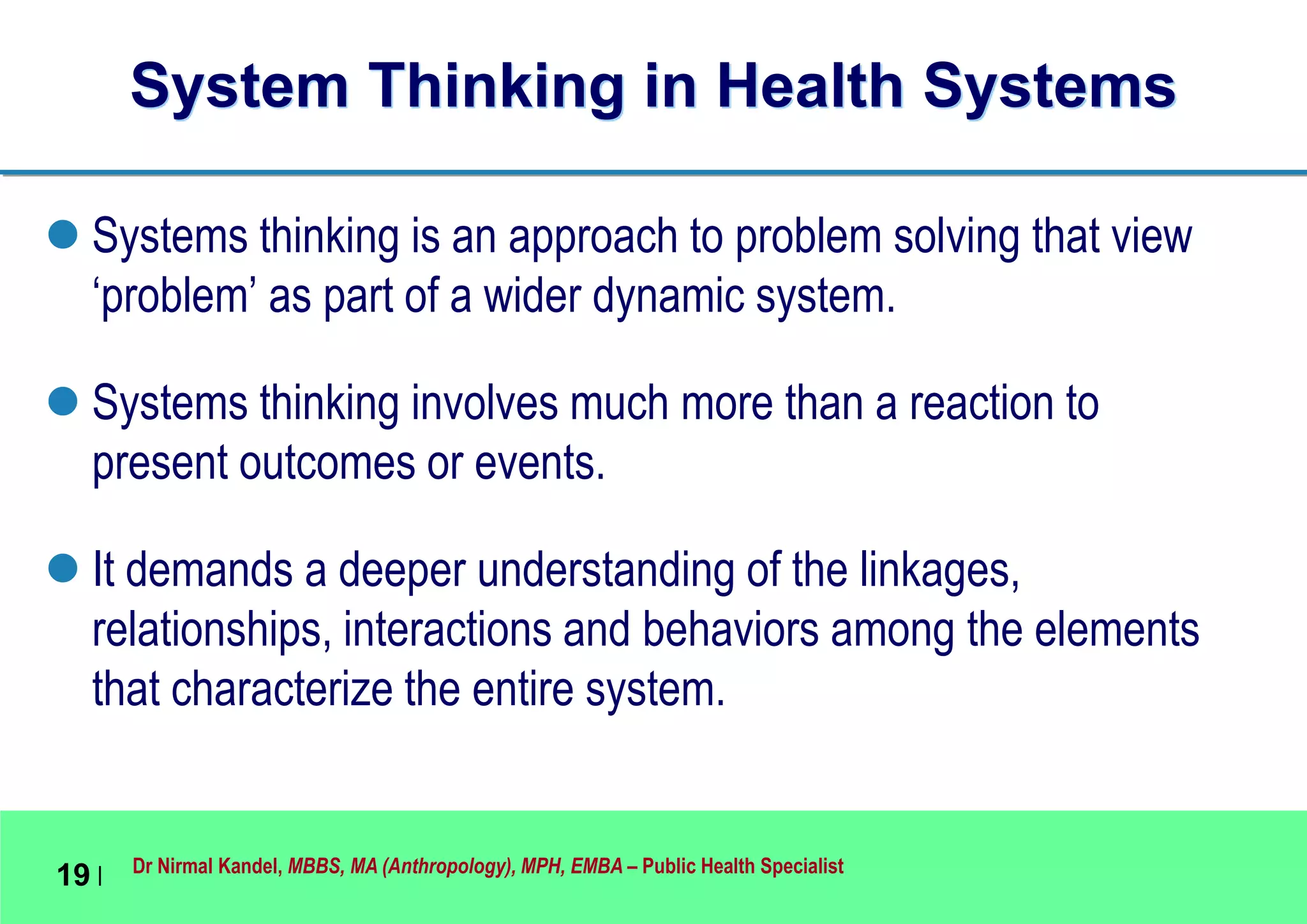 Dr Nirmal Kandel, MBBS, MA (Anthropology), MPH, EMBA – Public Health Specialist
19 |
System Thinking in Health Systems
 Systems thinking is an approach to problem solving that view
‘problem’ as part of a wider dynamic system.
 Systems thinking involves much more than a reaction to
present outcomes or events.
 It demands a deeper understanding of the linkages,
relationships, interactions and behaviors among the elements
that characterize the entire system.
 