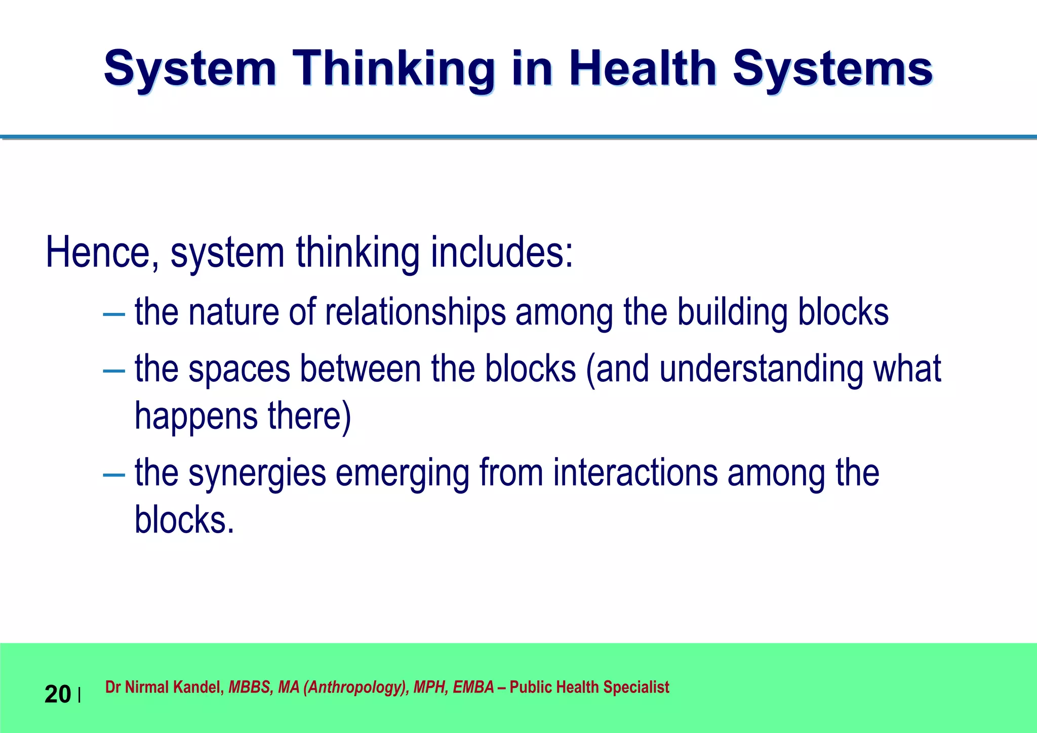 Dr Nirmal Kandel, MBBS, MA (Anthropology), MPH, EMBA – Public Health Specialist
20 |
System Thinking in Health Systems
Hence, system thinking includes:
– the nature of relationships among the building blocks
– the spaces between the blocks (and understanding what
happens there)
– the synergies emerging from interactions among the
blocks.
 