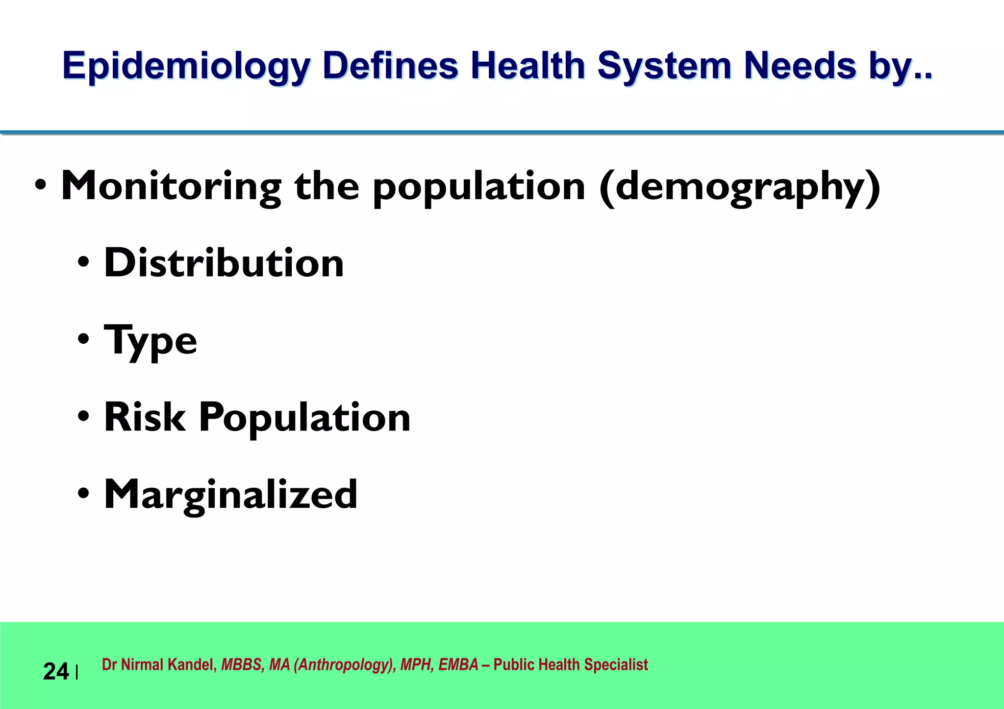 Dr Nirmal Kandel, MBBS, MA (Anthropology), MPH, EMBA – Public Health Specialist
24 |
Epidemiology Defines Health System Needs by..
• Monitoring the population (demography)
• Distribution
• Type
• Risk Population
• Marginalized
 