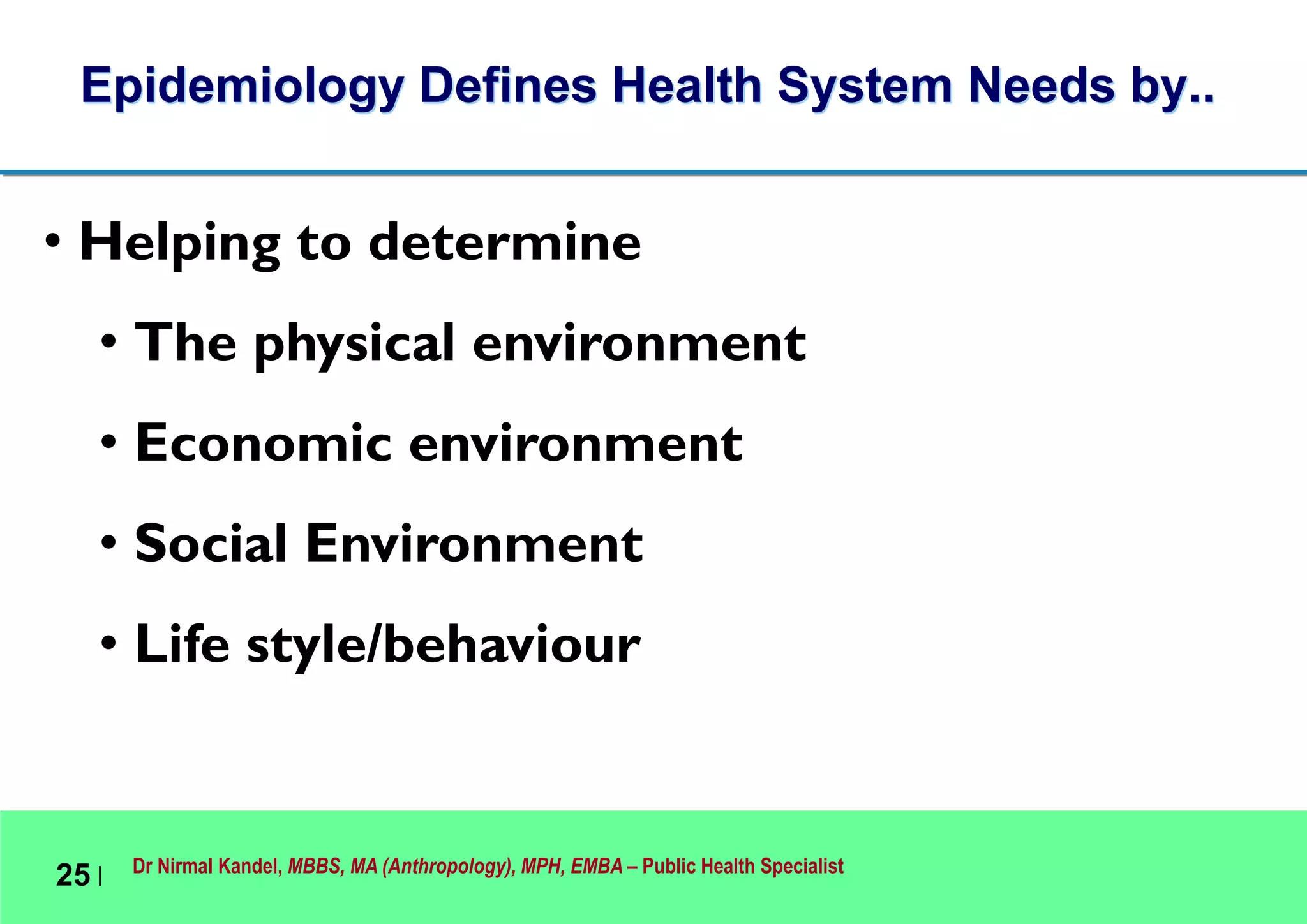 Dr Nirmal Kandel, MBBS, MA (Anthropology), MPH, EMBA – Public Health Specialist
25 |
Epidemiology Defines Health System Needs by..
• Helping to determine
• The physical environment
• Economic environment
• Social Environment
• Life style/behaviour
 