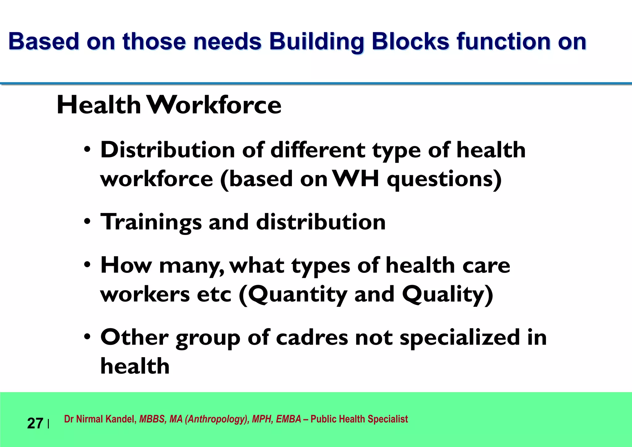 Dr Nirmal Kandel, MBBS, MA (Anthropology), MPH, EMBA – Public Health Specialist
27 |
Based on those needs Building Blocks function on
Health Workforce
• Distribution of different type of health
workforce (based onWH questions)
• Trainings and distribution
• How many, what types of health care
workers etc (Quantity and Quality)
• Other group of cadres not specialized in
health
 