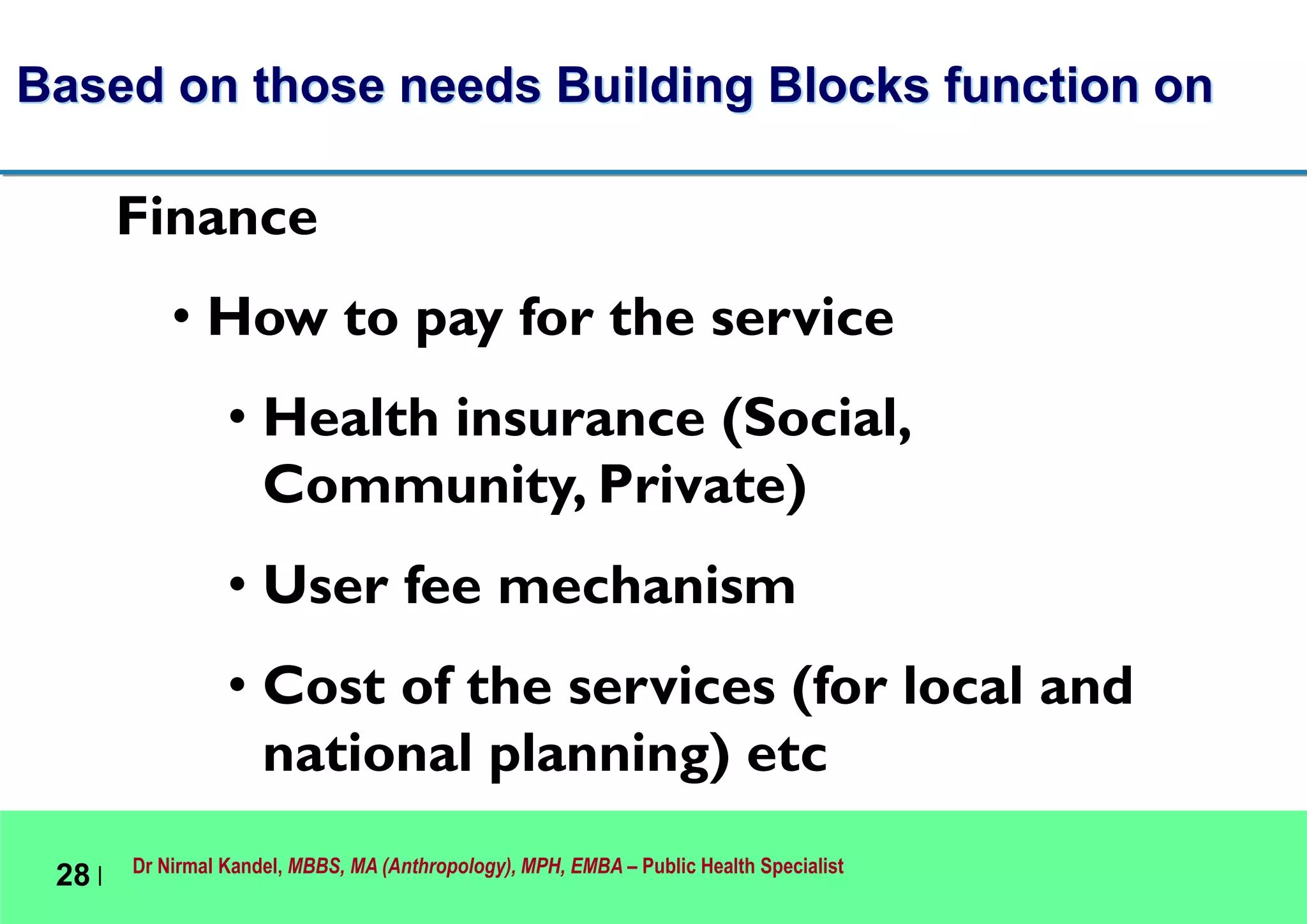 Dr Nirmal Kandel, MBBS, MA (Anthropology), MPH, EMBA – Public Health Specialist
28 |
Based on those needs Building Blocks function on
Finance
• How to pay for the service
• Health insurance (Social,
Community, Private)
• User fee mechanism
• Cost of the services (for local and
national planning) etc
 
