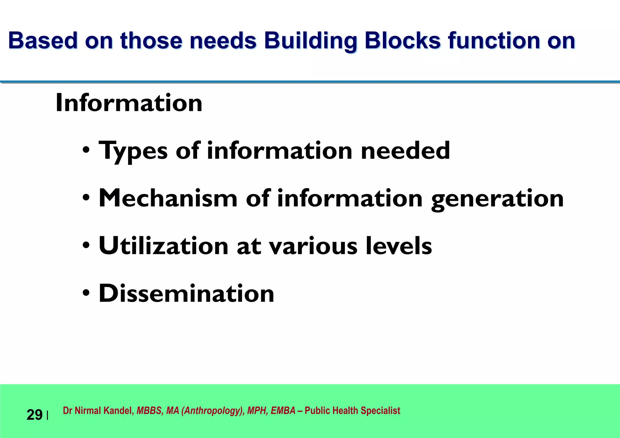 Dr Nirmal Kandel, MBBS, MA (Anthropology), MPH, EMBA – Public Health Specialist
29 |
Based on those needs Building Blocks function on
Information
• Types of information needed
• Mechanism of information generation
• Utilization at various levels
• Dissemination
 