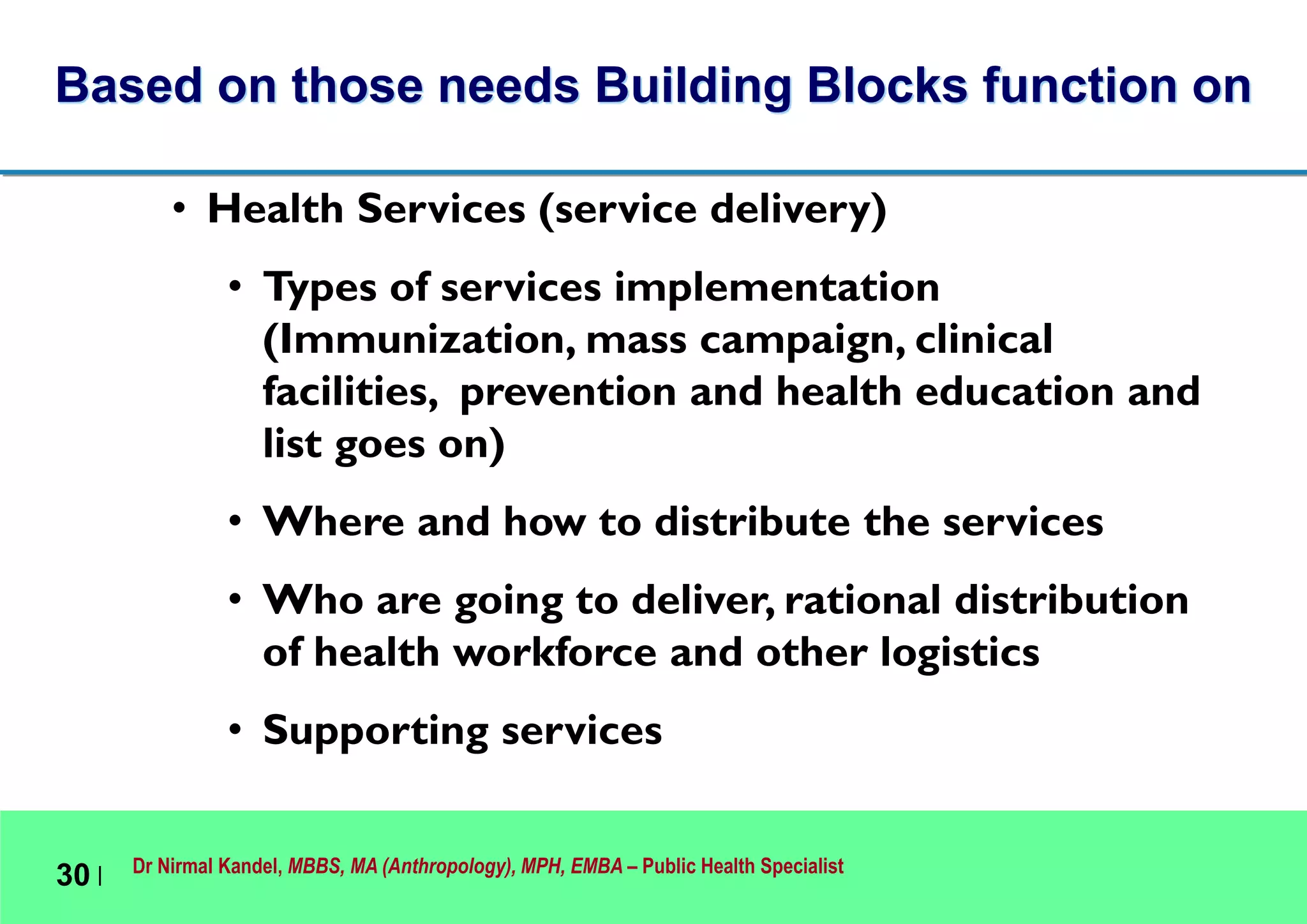 Dr Nirmal Kandel, MBBS, MA (Anthropology), MPH, EMBA – Public Health Specialist
30 |
• Health Services (service delivery)
• Types of services implementation
(Immunization, mass campaign, clinical
facilities, prevention and health education and
list goes on)
• Where and how to distribute the services
• Who are going to deliver, rational distribution
of health workforce and other logistics
• Supporting services
Based on those needs Building Blocks function on
 