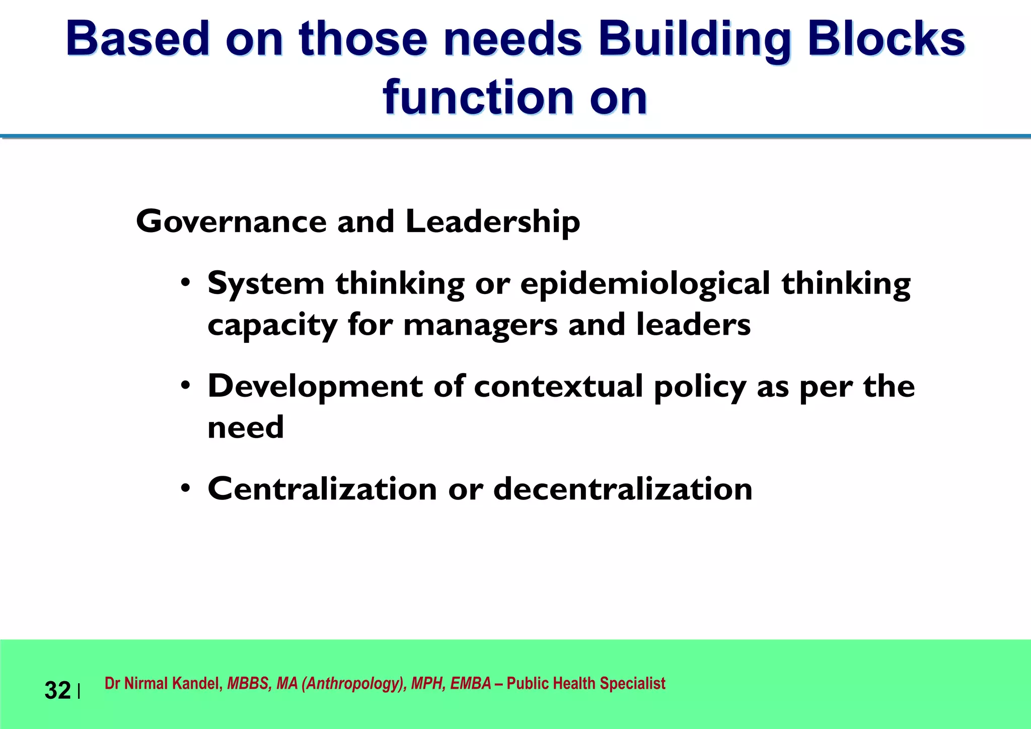 Dr Nirmal Kandel, MBBS, MA (Anthropology), MPH, EMBA – Public Health Specialist
32 |
Governance and Leadership
• System thinking or epidemiological thinking
capacity for managers and leaders
• Development of contextual policy as per the
need
• Centralization or decentralization
Based on those needs Building Blocks
function on
 