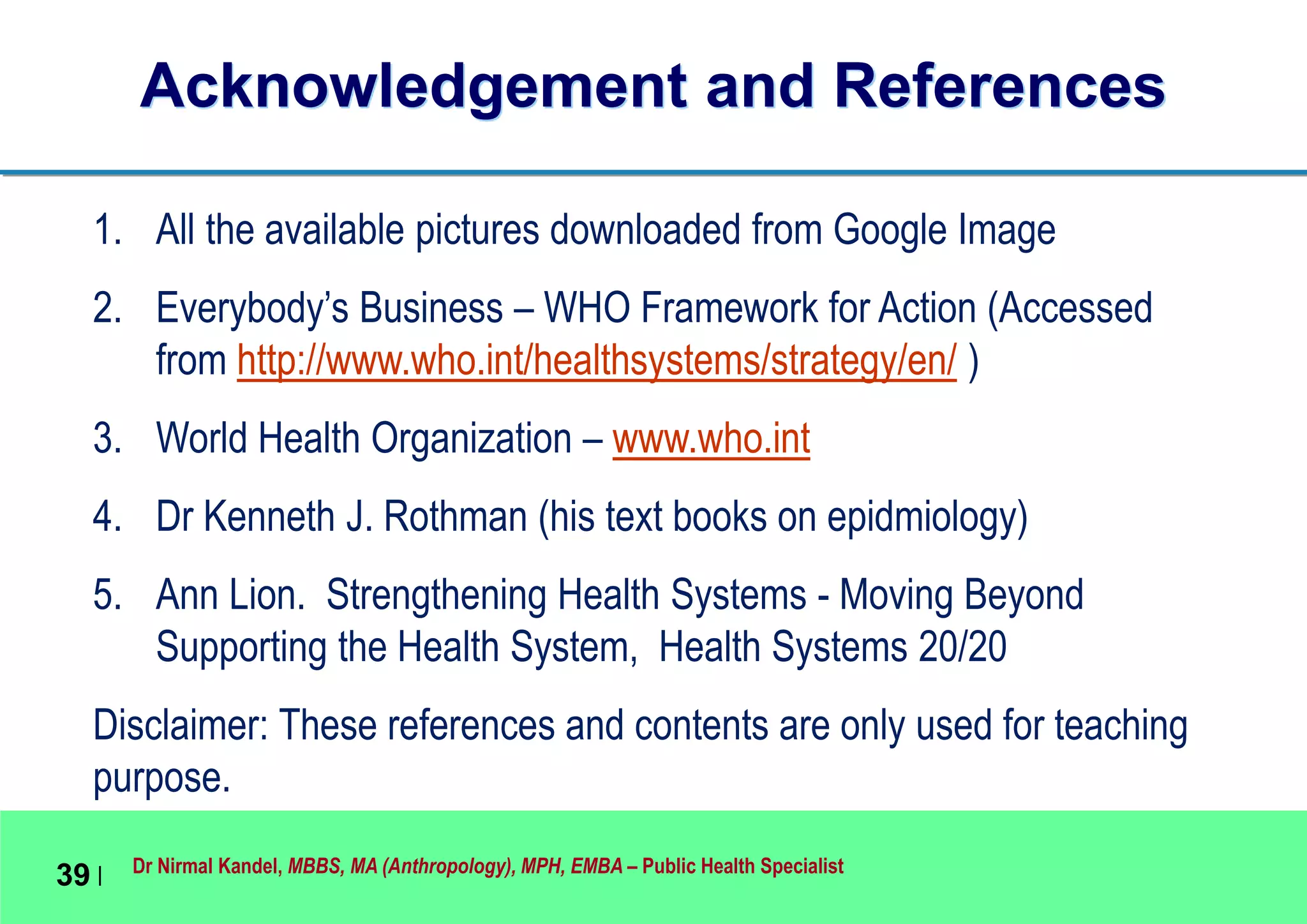 Dr Nirmal Kandel, MBBS, MA (Anthropology), MPH, EMBA – Public Health Specialist
39 |
Acknowledgement and References
1. All the available pictures downloaded from Google Image
2. Everybody’s Business – WHO Framework for Action (Accessed
from http://www.who.int/healthsystems/strategy/en/ )
3. World Health Organization – www.who.int
4. Dr Kenneth J. Rothman (his text books on epidmiology)
5. Ann Lion. Strengthening Health Systems - Moving Beyond
Supporting the Health System, Health Systems 20/20
Disclaimer: These references and contents are only used for teaching
purpose.
 
