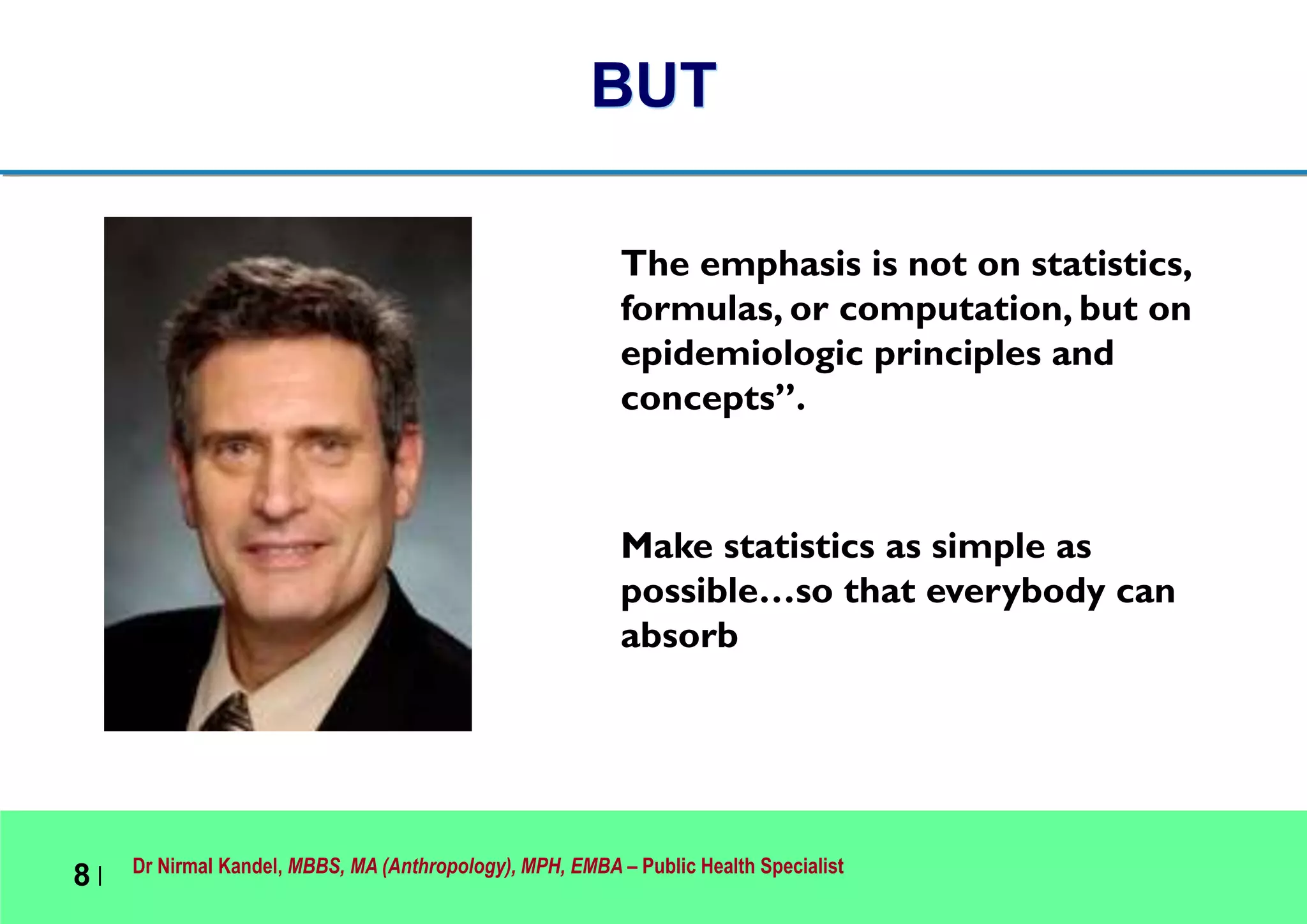 Dr Nirmal Kandel, MBBS, MA (Anthropology), MPH, EMBA – Public Health Specialist
8 |
BUT
The emphasis is not on statistics,
formulas, or computation, but on
epidemiologic principles and
concepts”.
Make statistics as simple as
possible…so that everybody can
absorb
 