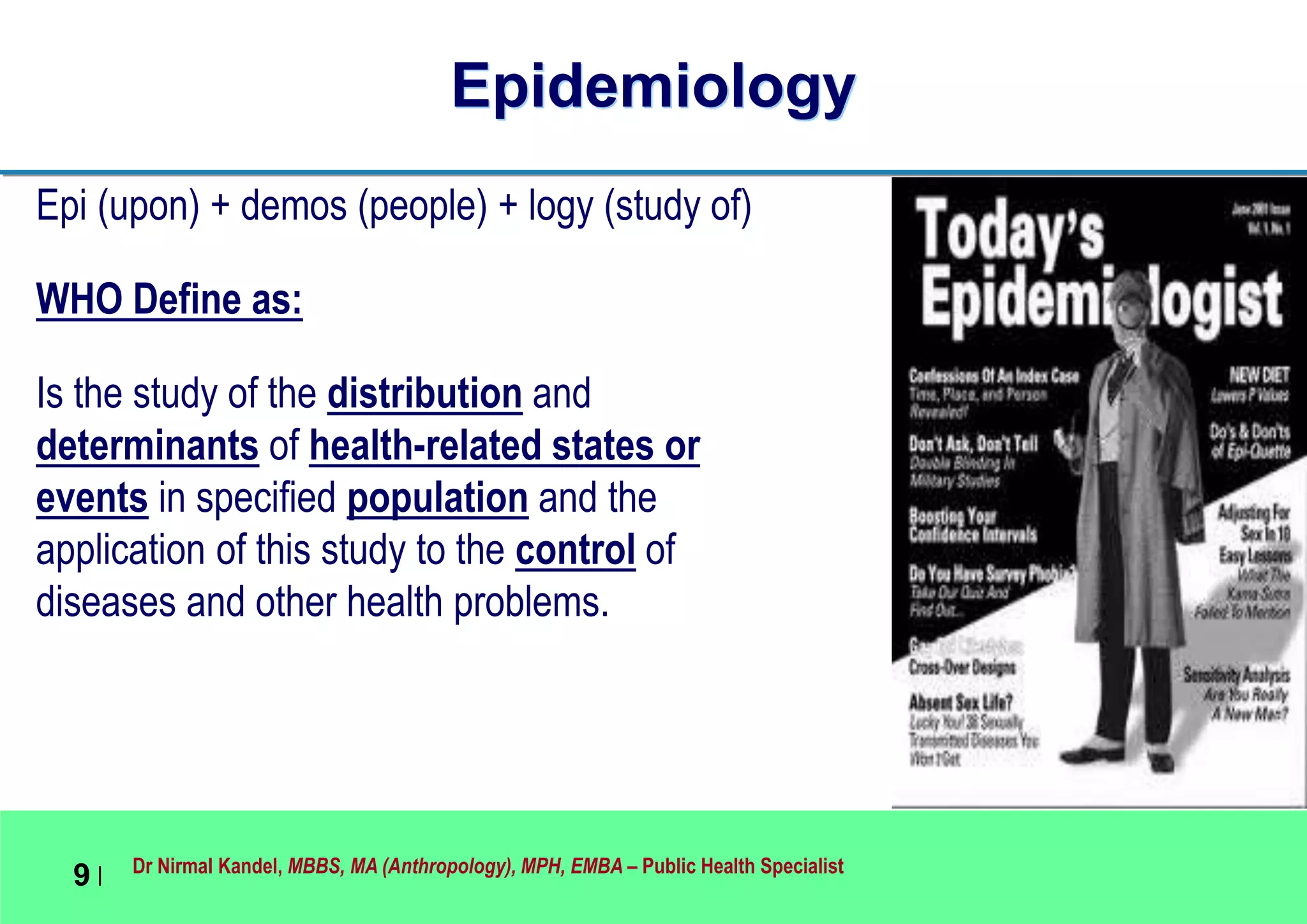 Dr Nirmal Kandel, MBBS, MA (Anthropology), MPH, EMBA – Public Health Specialist
9 |
Epidemiology
Epi (upon) + demos (people) + logy (study of)
WHO Define as:
Is the study of the distribution and
determinants of health-related states or
events in specified population and the
application of this study to the control of
diseases and other health problems.
 