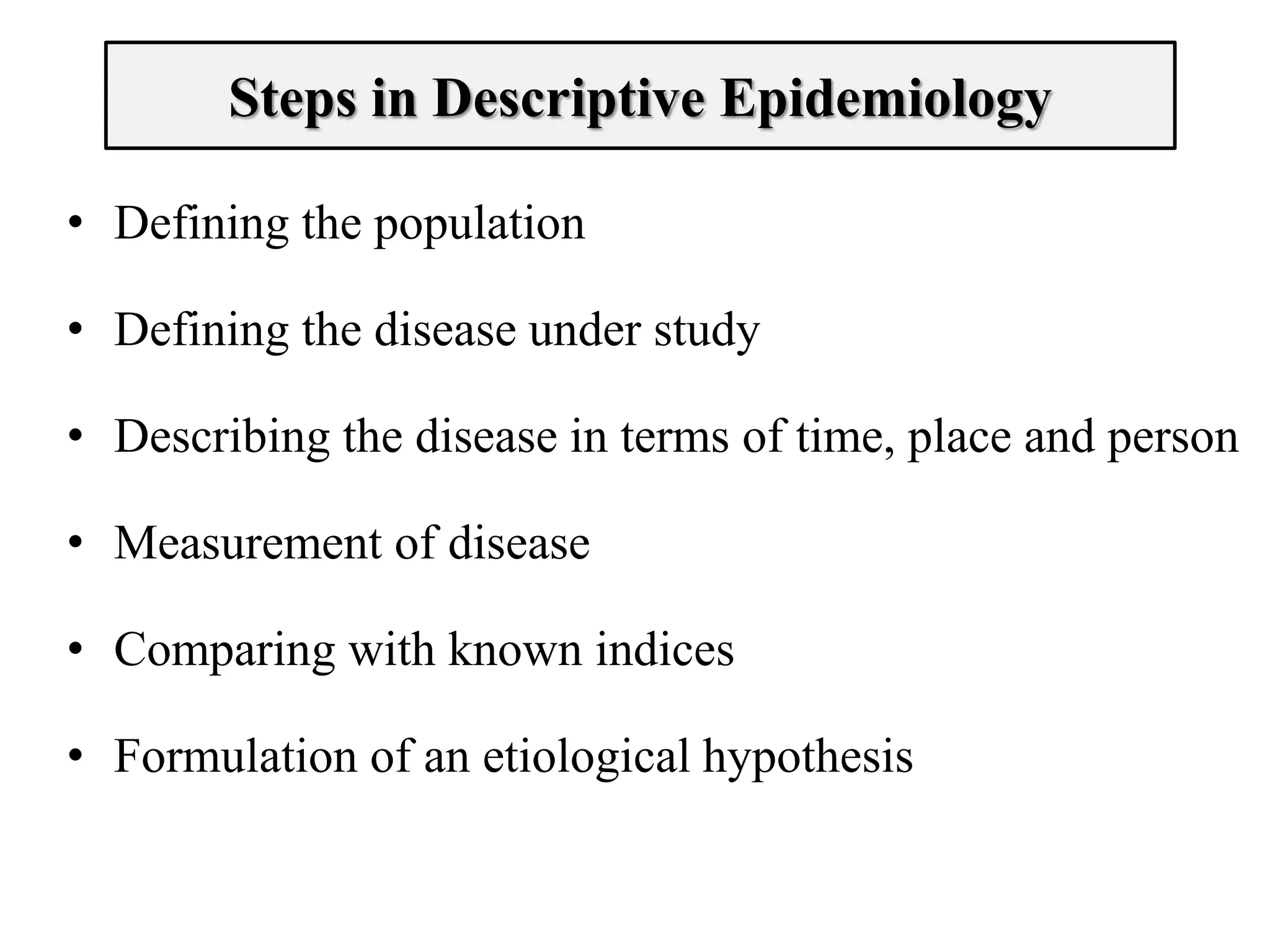 Steps in Descriptive Epidemiology
• Defining the population
• Defining the disease under study
• Describing the disease in terms of time, place and person
• Measurement of disease
• Comparing with known indices
• Formulation of an etiological hypothesis
 