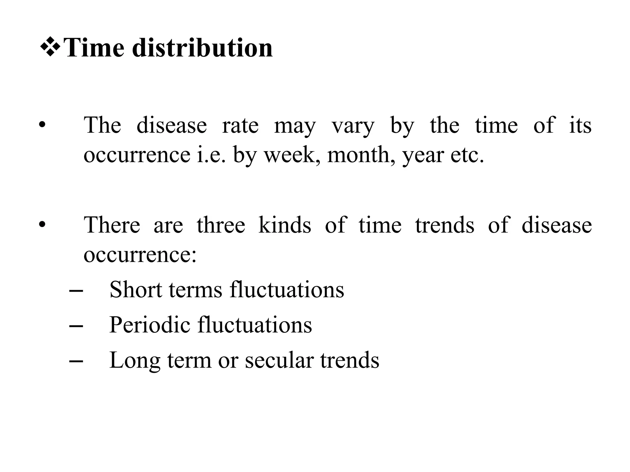 Time distribution
• The disease rate may vary by the time of its
occurrence i.e. by week, month, year etc.
• There are three kinds of time trends of disease
occurrence:
– Short terms fluctuations
– Periodic fluctuations
– Long term or secular trends
 