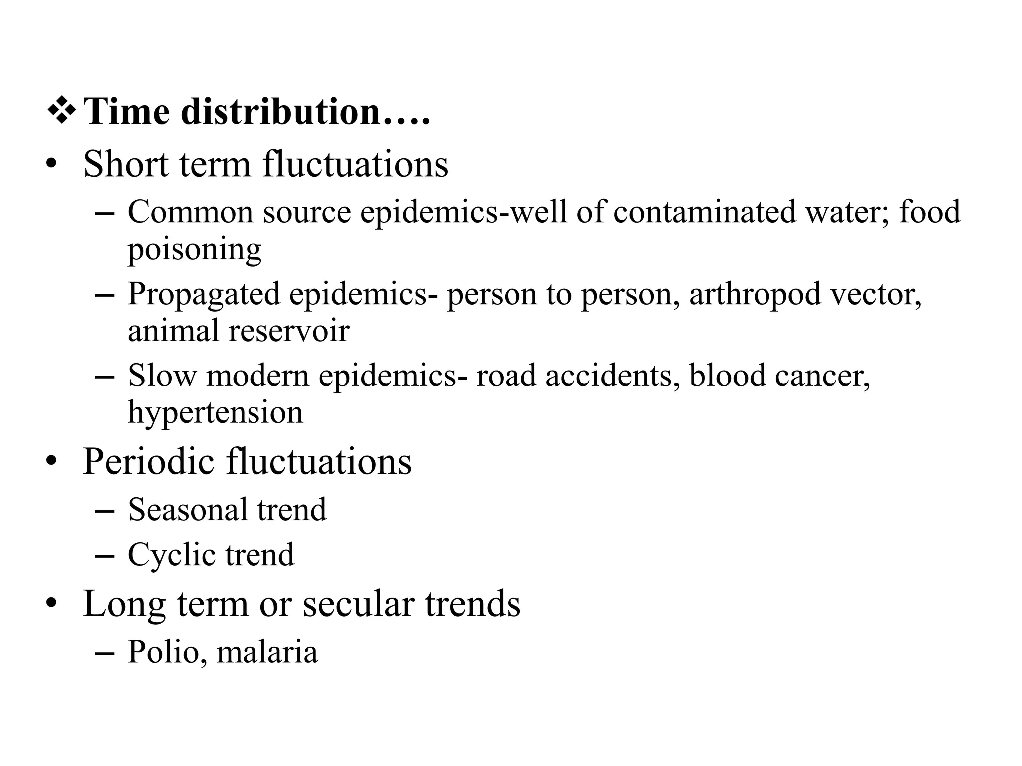 Time distribution….
• Short term fluctuations
– Common source epidemics-well of contaminated water; food
poisoning
– Propagated epidemics- person to person, arthropod vector,
animal reservoir
– Slow modern epidemics- road accidents, blood cancer,
hypertension
• Periodic fluctuations
– Seasonal trend
– Cyclic trend
• Long term or secular trends
– Polio, malaria
 