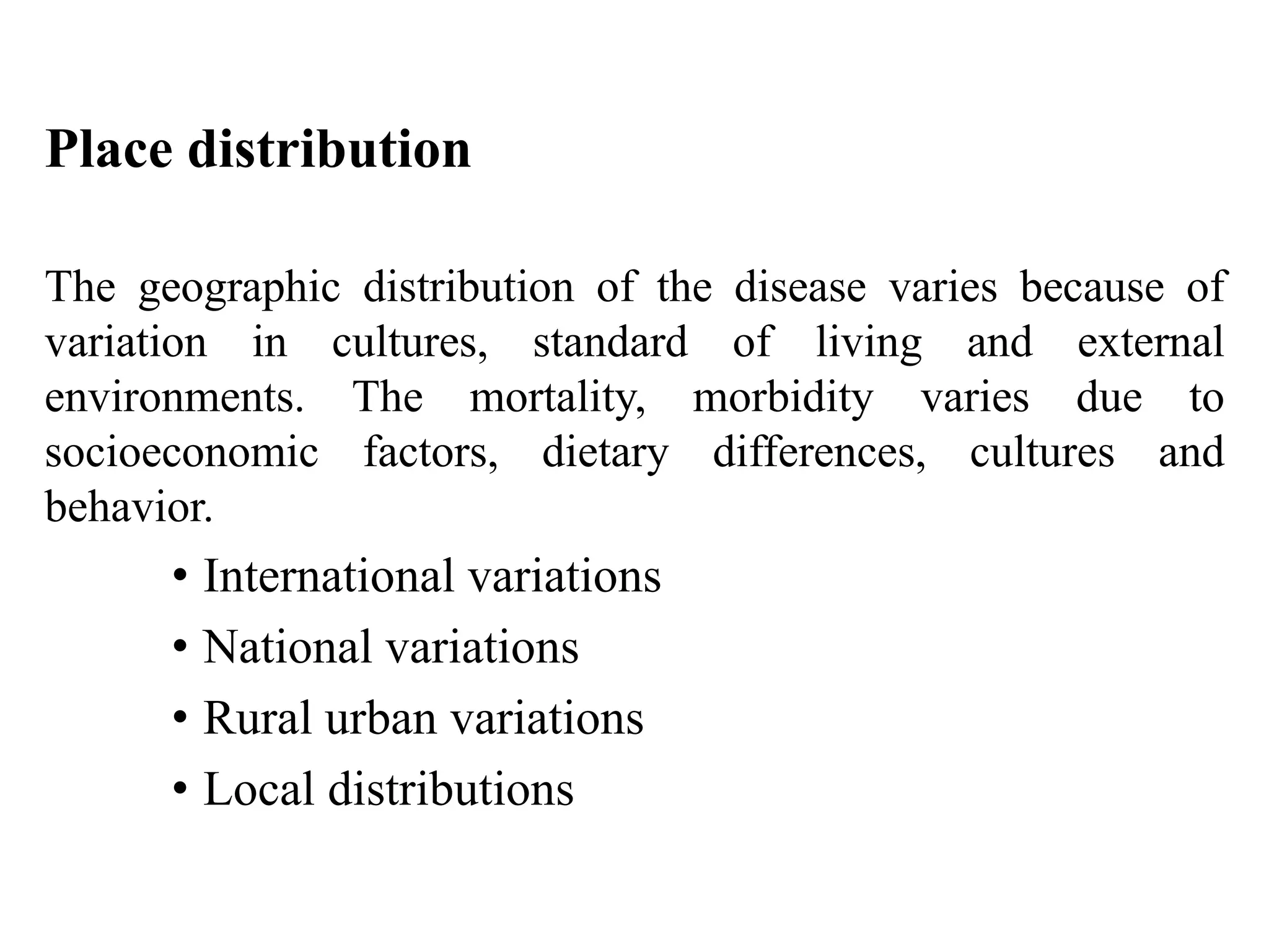 Place distribution
The geographic distribution of the disease varies because of
variation in cultures, standard of living and external
environments. The mortality, morbidity varies due to
socioeconomic factors, dietary differences, cultures and
behavior.
• International variations
• National variations
• Rural urban variations
• Local distributions
 