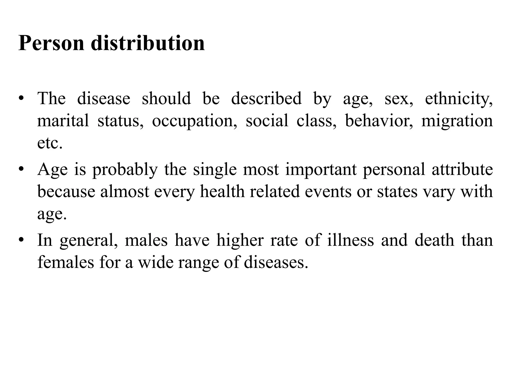 Person distribution
• The disease should be described by age, sex, ethnicity,
marital status, occupation, social class, behavior, migration
etc.
• Age is probably the single most important personal attribute
because almost every health related events or states vary with
age.
• In general, males have higher rate of illness and death than
females for a wide range of diseases.
 