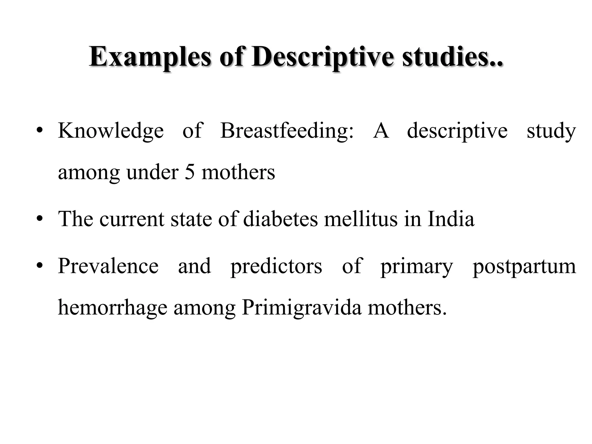 Examples of Descriptive studies..
• Knowledge of Breastfeeding: A descriptive study
among under 5 mothers
• The current state of diabetes mellitus in India
• Prevalence and predictors of primary postpartum
hemorrhage among Primigravida mothers.
 