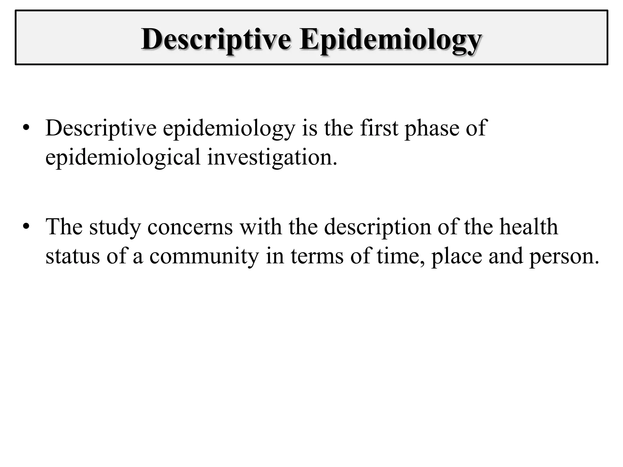 • Descriptive epidemiology is the first phase of
epidemiological investigation.
• The study concerns with the description of the health
status of a community in terms of time, place and person.
Descriptive Epidemiology
 