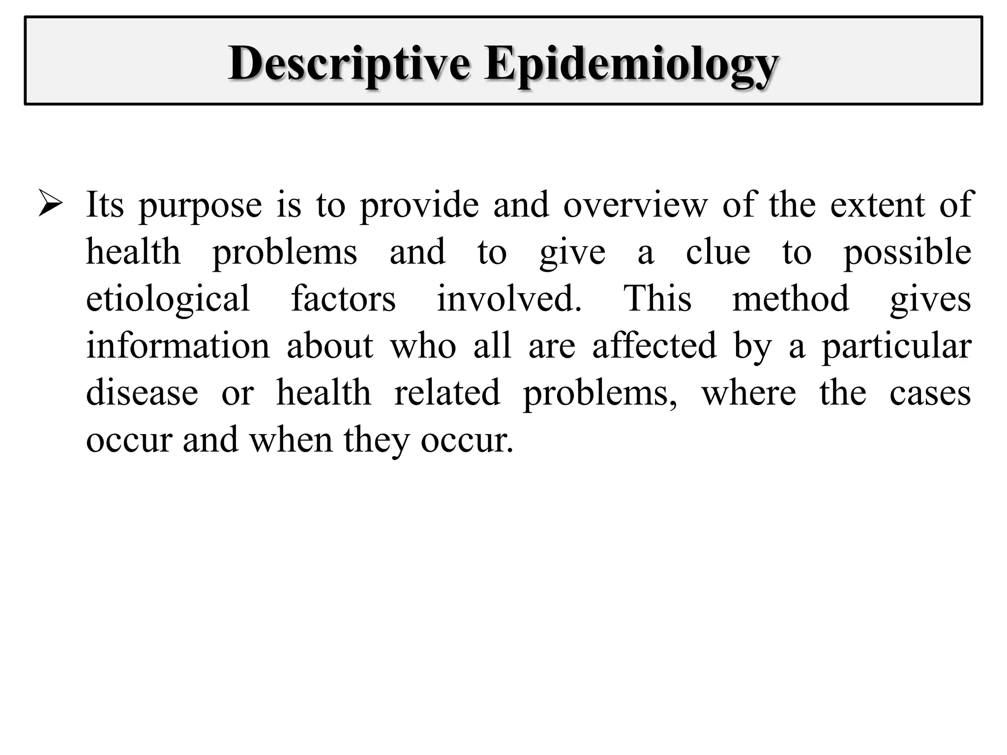 Descriptive Epidemiology
 Its purpose is to provide and overview of the extent of
health problems and to give a clue to possible
etiological factors involved. This method gives
information about who all are affected by a particular
disease or health related problems, where the cases
occur and when they occur.
 