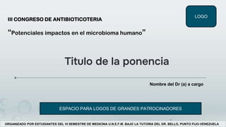 LOGO
ORGANIZADO POR ESTUDIANTES DEL VI SEMESTRE DE MEDICINA U.N.E.F.M. BAJO LA TUTORIA DEL DR. BELLO, PUNTO FIJO-VENEZUELA
III CONGRESO DE ANTIBIOTICOTERIA
“Potenciales impactos en el microbioma humano”
Titulo de la ponencia
Nombre del Dr (a) a cargo
ESPACIO PARA LOGOS DE GRANDES PATROCINADORES
 