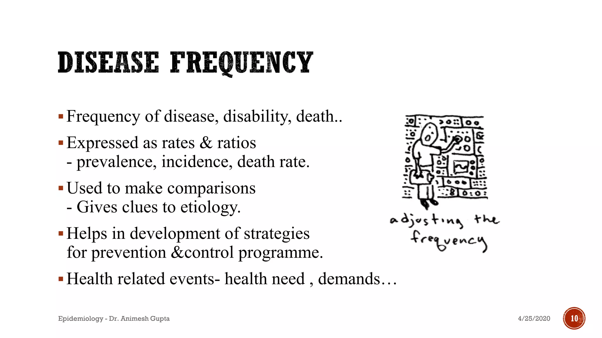 ▪Frequency of disease, disability, death..
▪Expressed as rates & ratios
- prevalence, incidence, death rate.
▪Used to make comparisons
- Gives clues to etiology.
▪Helps in development of strategies
for prevention &control programme.
▪Health related events- health need , demands…
4/25/2020Epidemiology - Dr. Animesh Gupta 10
 