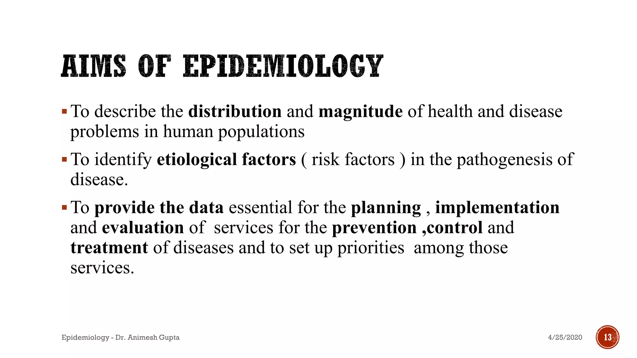 ▪To describe the distribution and magnitude of health and disease
problems in human populations
▪To identify etiological factors ( risk factors ) in the pathogenesis of
disease.
▪To provide the data essential for the planning , implementation
and evaluation of services for the prevention ,control and
treatment of diseases and to set up priorities among those
services.
4/25/2020Epidemiology - Dr. Animesh Gupta 13
 