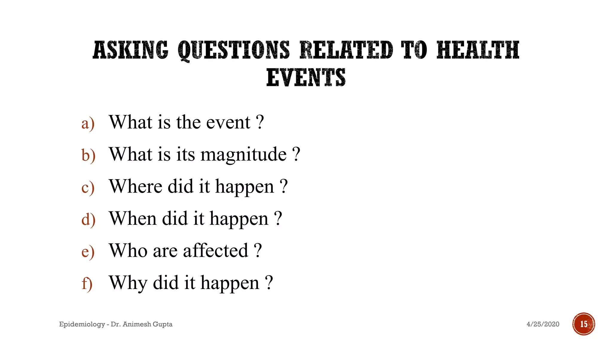 a) What is the event ?
b) What is its magnitude ?
c) Where did it happen ?
d) When did it happen ?
e) Who are affected ?
f) Why did it happen ?
4/25/2020Epidemiology - Dr. Animesh Gupta 15
 