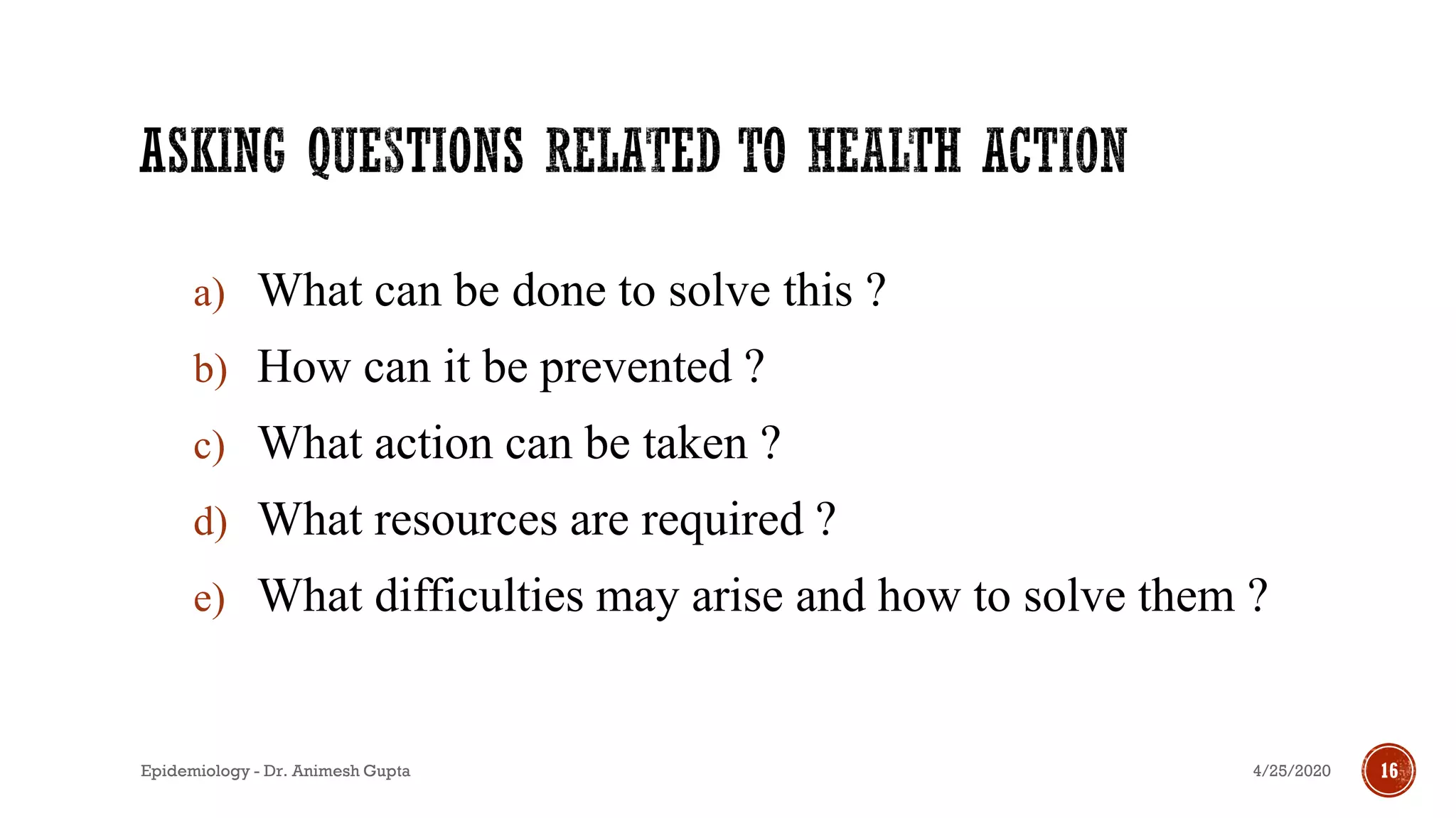 a) What can be done to solve this ?
b) How can it be prevented ?
c) What action can be taken ?
d) What resources are required ?
e) What difficulties may arise and how to solve them ?
4/25/2020Epidemiology - Dr. Animesh Gupta 16
 