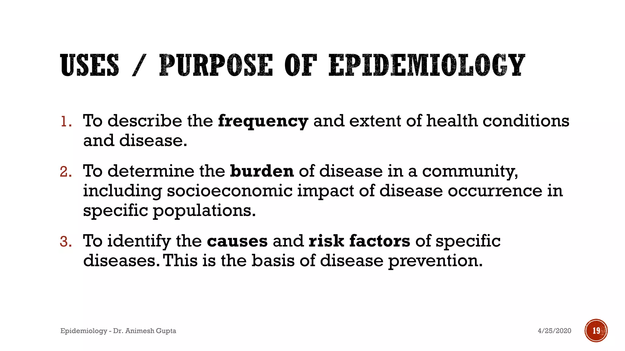 1. To describe the frequency and extent of health conditions
and disease.
2. To determine the burden of disease in a community,
including socioeconomic impact of disease occurrence in
specific populations.
3. To identify the causes and risk factors of specific
diseases.This is the basis of disease prevention.
4/25/2020 19Epidemiology - Dr. Animesh Gupta
 