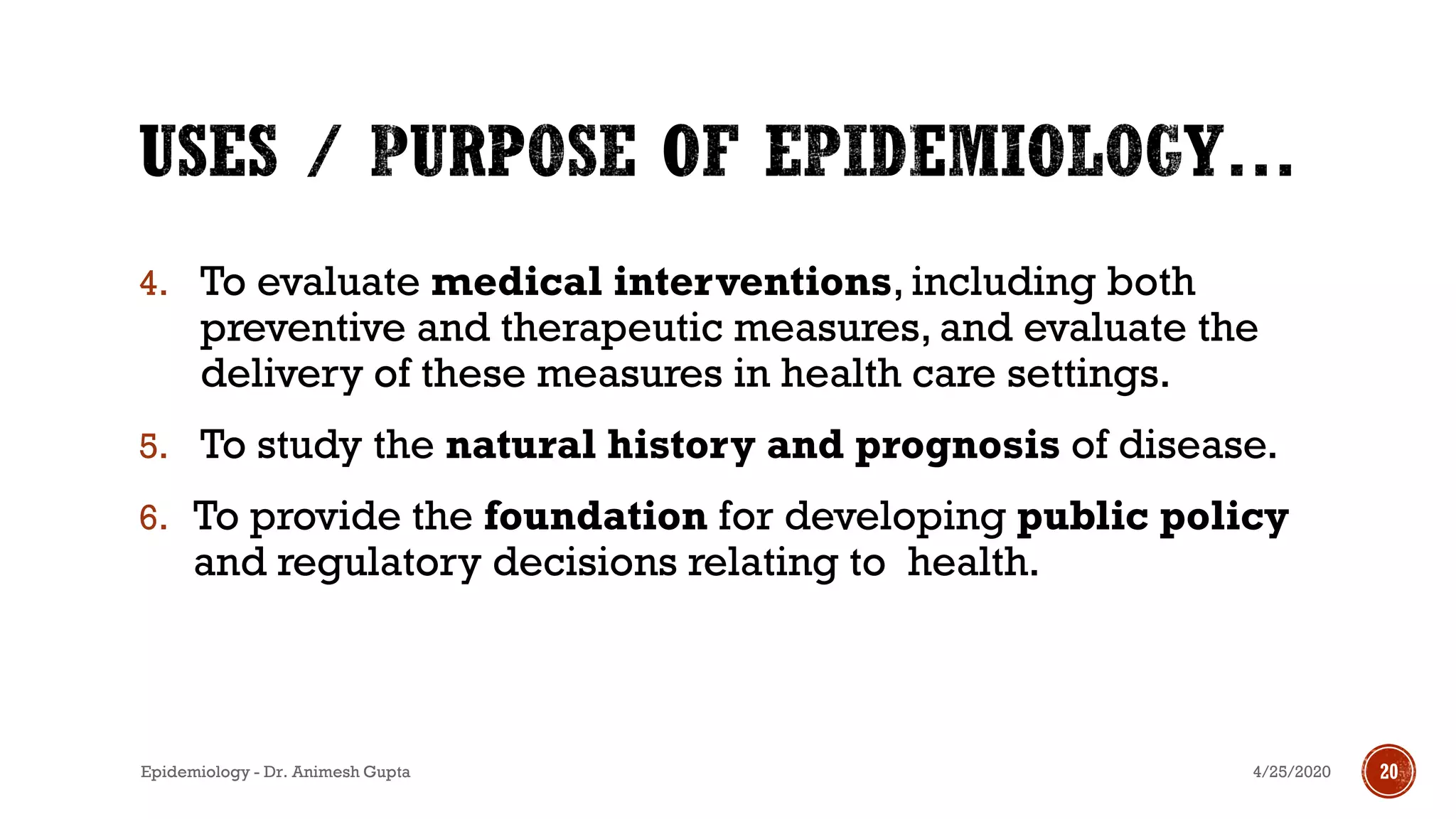 4. To evaluate medical interventions, including both
preventive and therapeutic measures, and evaluate the
delivery of these measures in health care settings.
5. To study the natural history and prognosis of disease.
6. To provide the foundation for developing public policy
and regulatory decisions relating to health.
4/25/2020 20Epidemiology - Dr. Animesh Gupta
 
