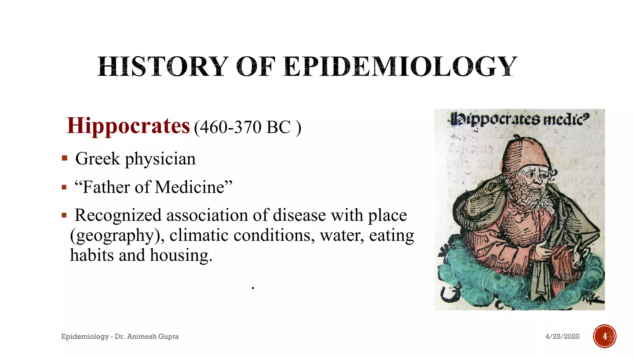 Hippocrates(460-370 BC )
▪ Greek physician
▪ “Father of Medicine”
▪ Recognized association of disease with place
(geography), climatic conditions, water, eating
habits and housing.
.
4/25/2020Epidemiology - Dr. Animesh Gupta 4
 