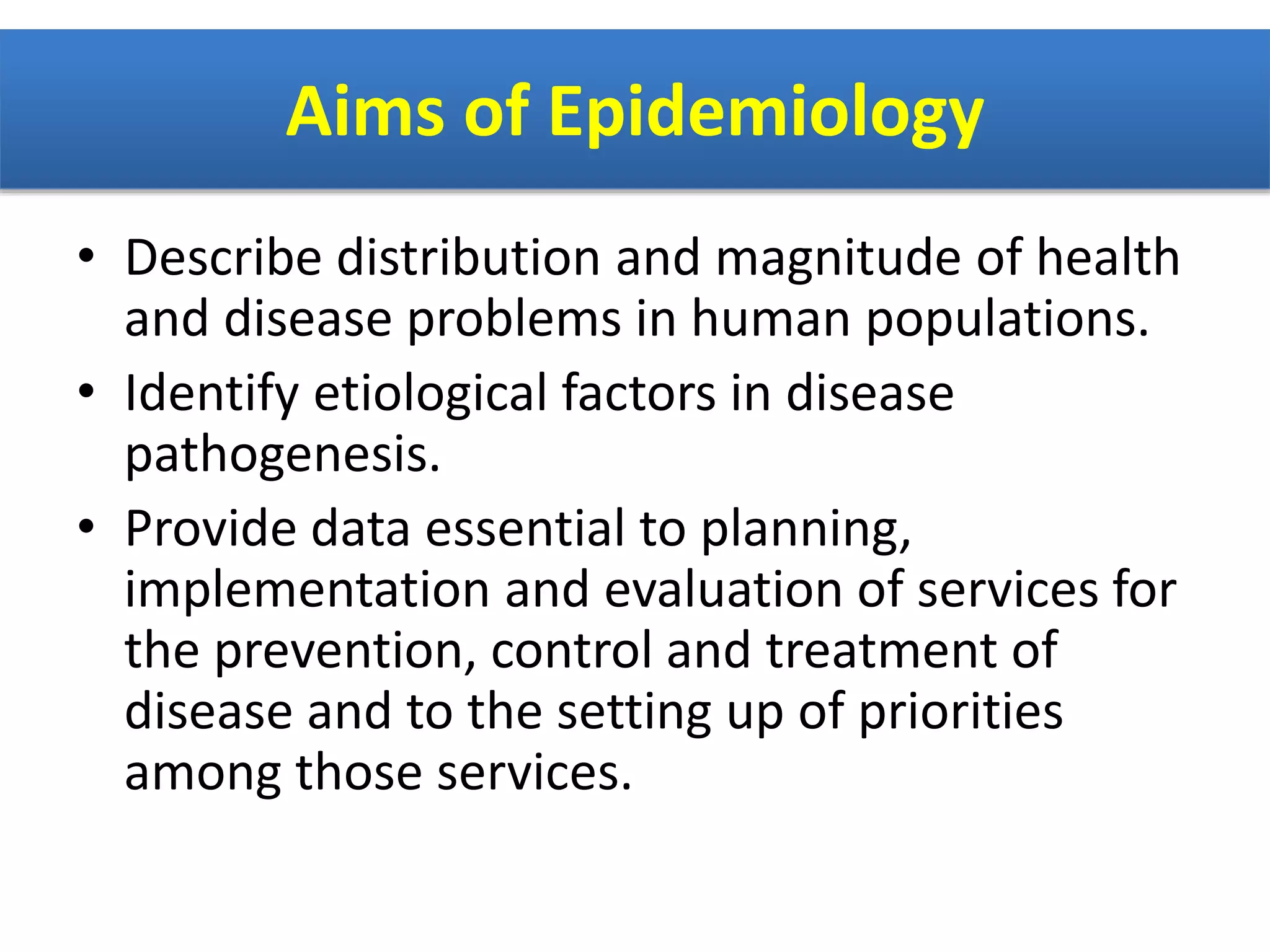 Aims of Epidemiology
• Describe distribution and magnitude of health
and disease problems in human populations.
• Identify etiological factors in disease
pathogenesis.
• Provide data essential to planning,
implementation and evaluation of services for
the prevention, control and treatment of
disease and to the setting up of priorities
among those services.
