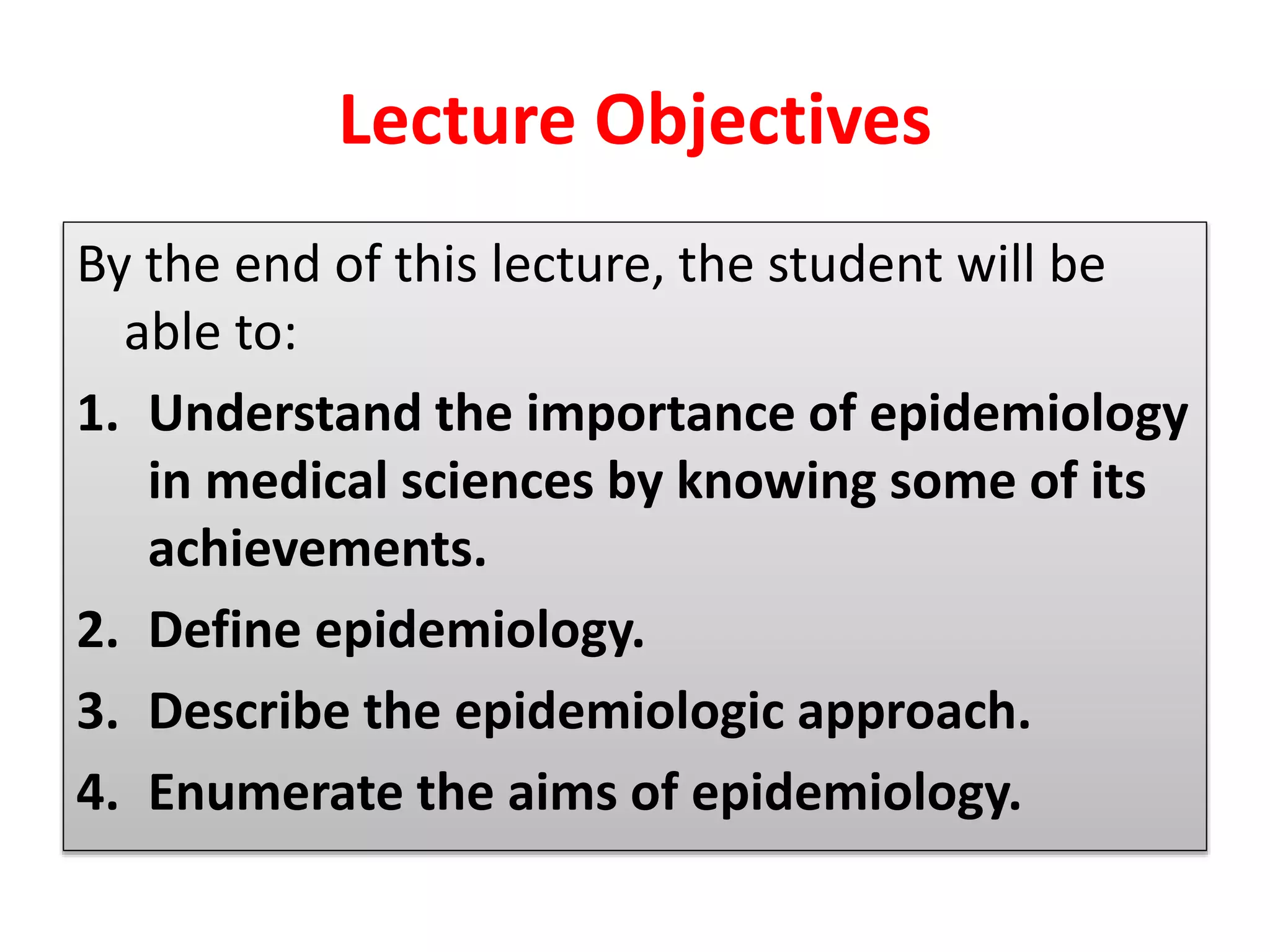 Lecture Objectives
By the end of this lecture, the student will be
able to:
1. Understand the importance of epidemiology
in medical sciences by knowing some of its
achievements.
2. Define epidemiology.
3. Describe the epidemiologic approach.
4. Enumerate the aims of epidemiology.