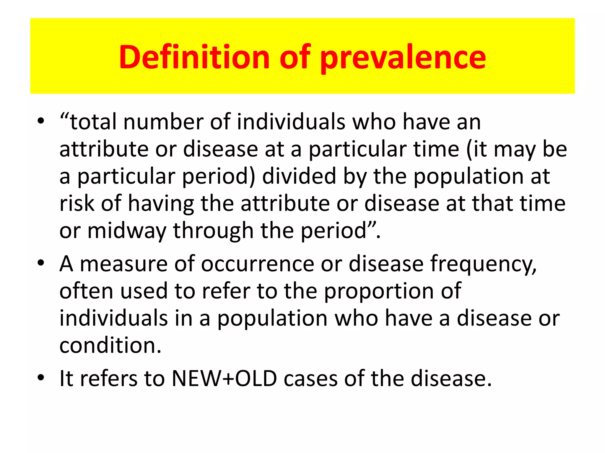 Definition of prevalence
• “total number of individuals who have an
attribute or disease at a particular time (it may be
a particular period) divided by the population at
risk of having the attribute or disease at that time
or midway through the period”.
• A measure of occurrence or disease frequency,
often used to refer to the proportion of
individuals in a population who have a disease or
condition.
• It refers to NEW+OLD cases of the disease.
 