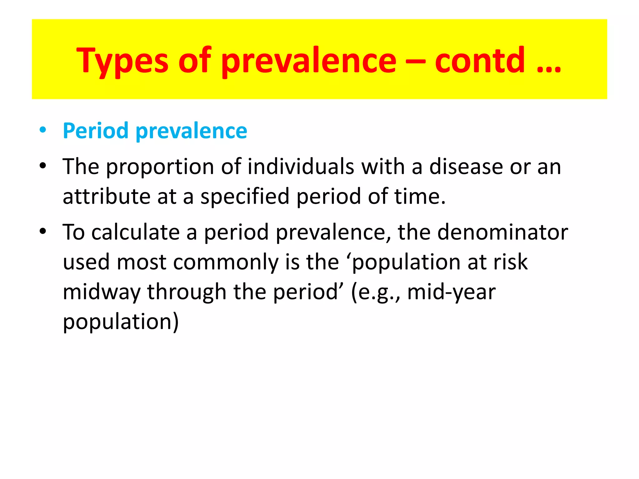• Period prevalence
• The proportion of individuals with a disease or an
attribute at a specified period of time.
• To calculate a period prevalence, the denominator
used most commonly is the ‘population at risk
midway through the period’ (e.g., mid-year
population)
Types of prevalence – contd …
 