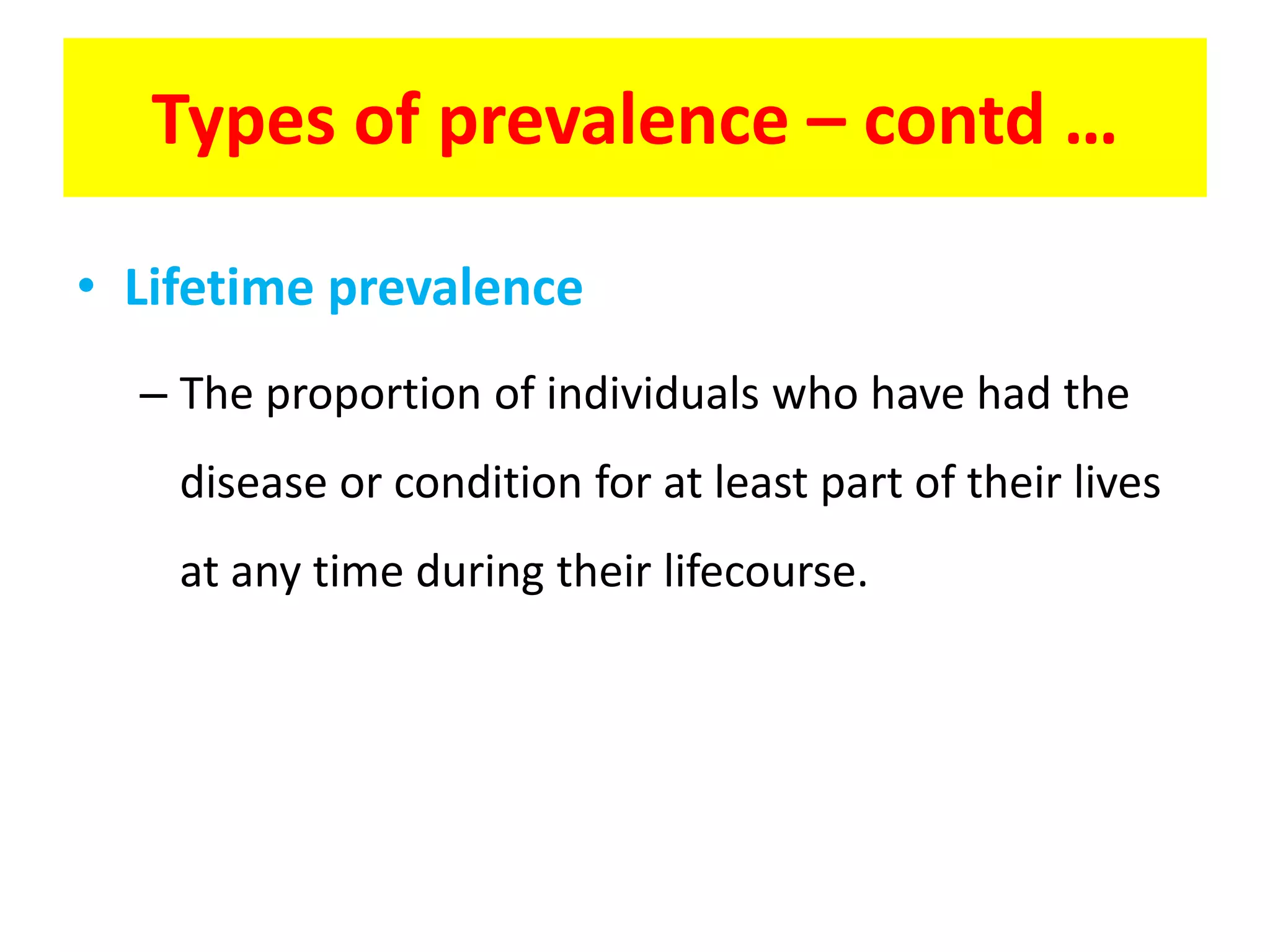 • Lifetime prevalence
– The proportion of individuals who have had the
disease or condition for at least part of their lives
at any time during their lifecourse.
Types of prevalence – contd …
 