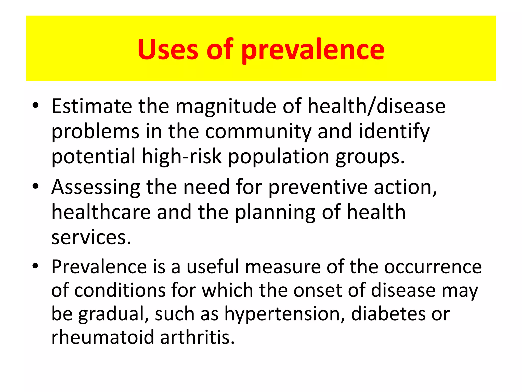 • Estimate the magnitude of health/disease
problems in the community and identify
potential high-risk population groups.
• Assessing the need for preventive action,
healthcare and the planning of health
services.
• Prevalence is a useful measure of the occurrence
of conditions for which the onset of disease may
be gradual, such as hypertension, diabetes or
rheumatoid arthritis.
Uses of prevalence
 