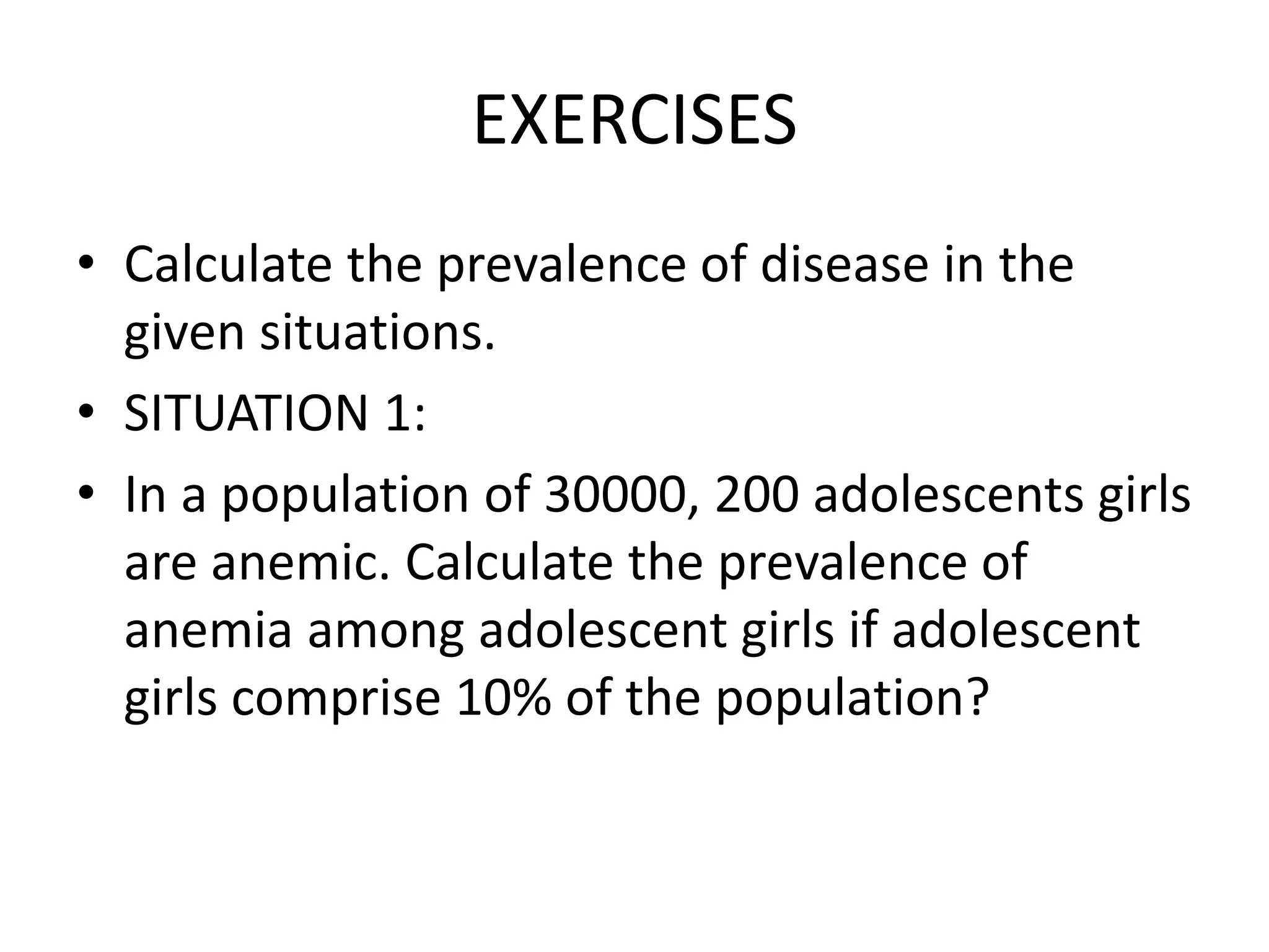 EXERCISES
• Calculate the prevalence of disease in the
given situations.
• SITUATION 1:
• In a population of 30000, 200 adolescents girls
are anemic. Calculate the prevalence of
anemia among adolescent girls if adolescent
girls comprise 10% of the population?
 