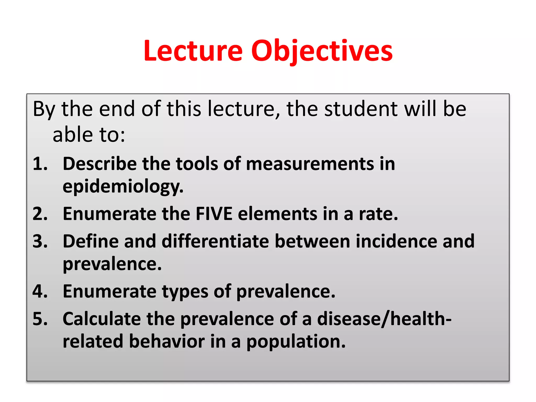 Lecture Objectives
By the end of this lecture, the student will be
able to:
1. Describe the tools of measurements in
epidemiology.
2. Enumerate the FIVE elements in a rate.
3. Define and differentiate between incidence and
prevalence.
4. Enumerate types of prevalence.
5. Calculate the prevalence of a disease/health-
related behavior in a population.
 