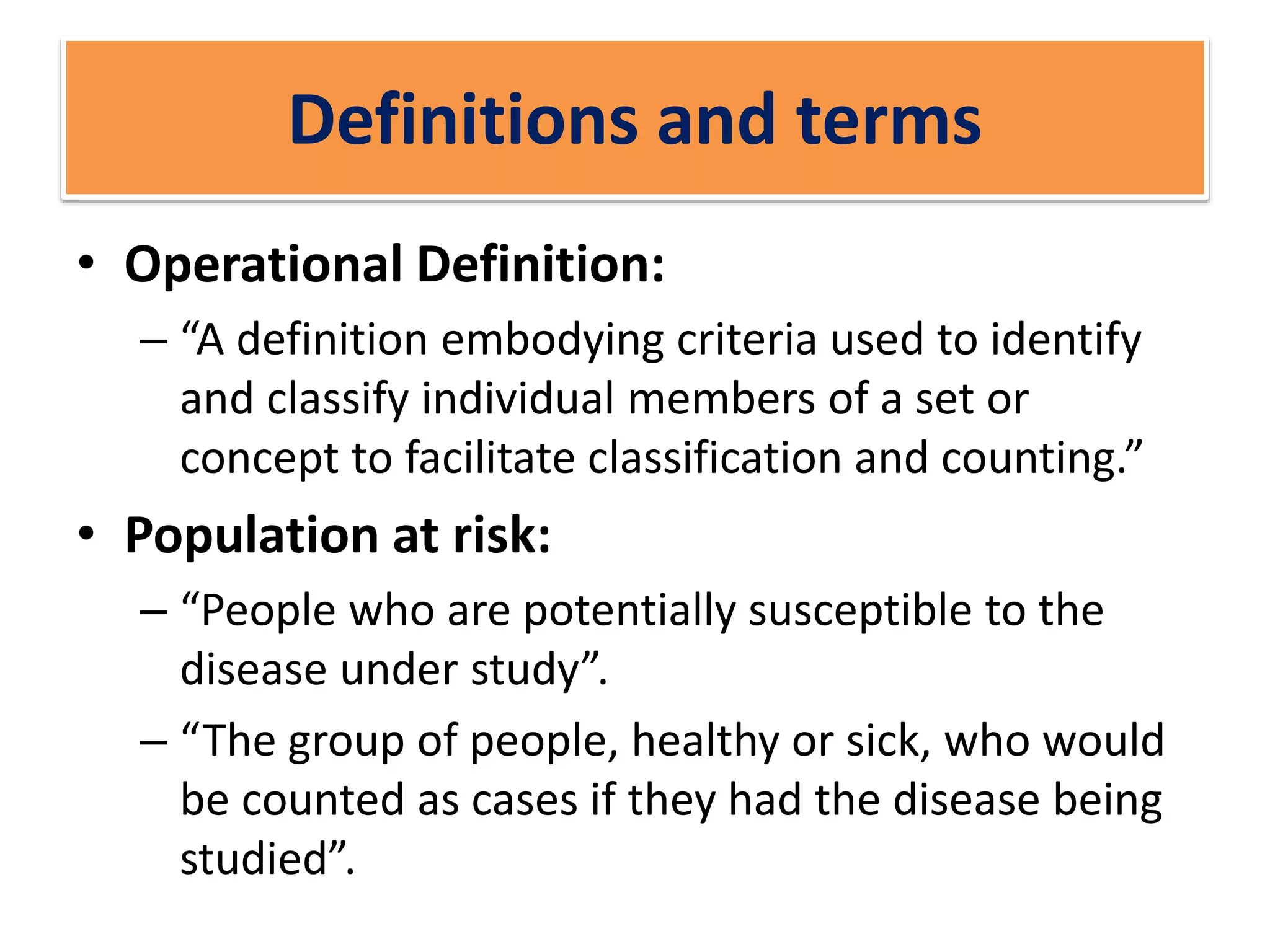 Definitions and terms
• Operational Definition:
– “A definition embodying criteria used to identify
and classify individual members of a set or
concept to facilitate classification and counting.”
• Population at risk:
– “People who are potentially susceptible to the
disease under study”.
– “The group of people, healthy or sick, who would
be counted as cases if they had the disease being
studied”.
 