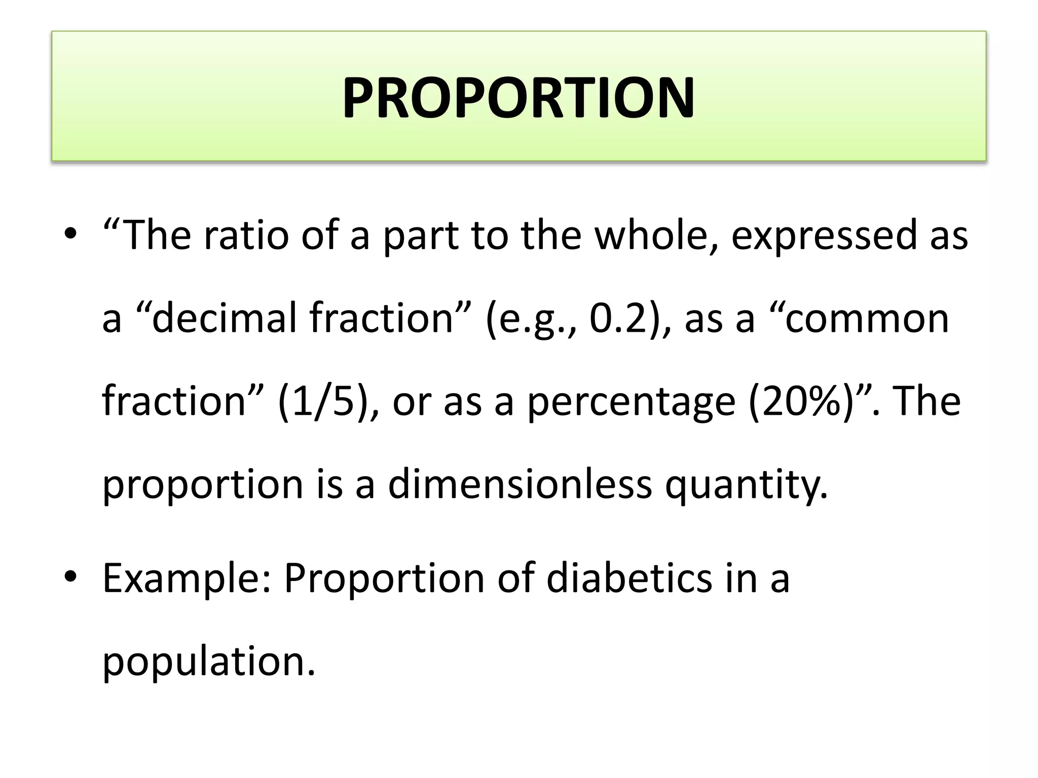 PROPORTION
• “The ratio of a part to the whole, expressed as
a “decimal fraction” (e.g., 0.2), as a “common
fraction” (1/5), or as a percentage (20%)”. The
proportion is a dimensionless quantity.
• Example: Proportion of diabetics in a
population.
 