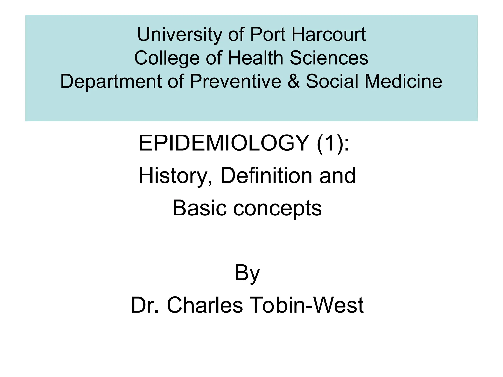 University of Port Harcourt
College of Health Sciences
Department of Preventive & Social Medicine
EPIDEMIOLOGY (1):
History, Definition and
Basic concepts
By
Dr. Charles Tobin-West
 