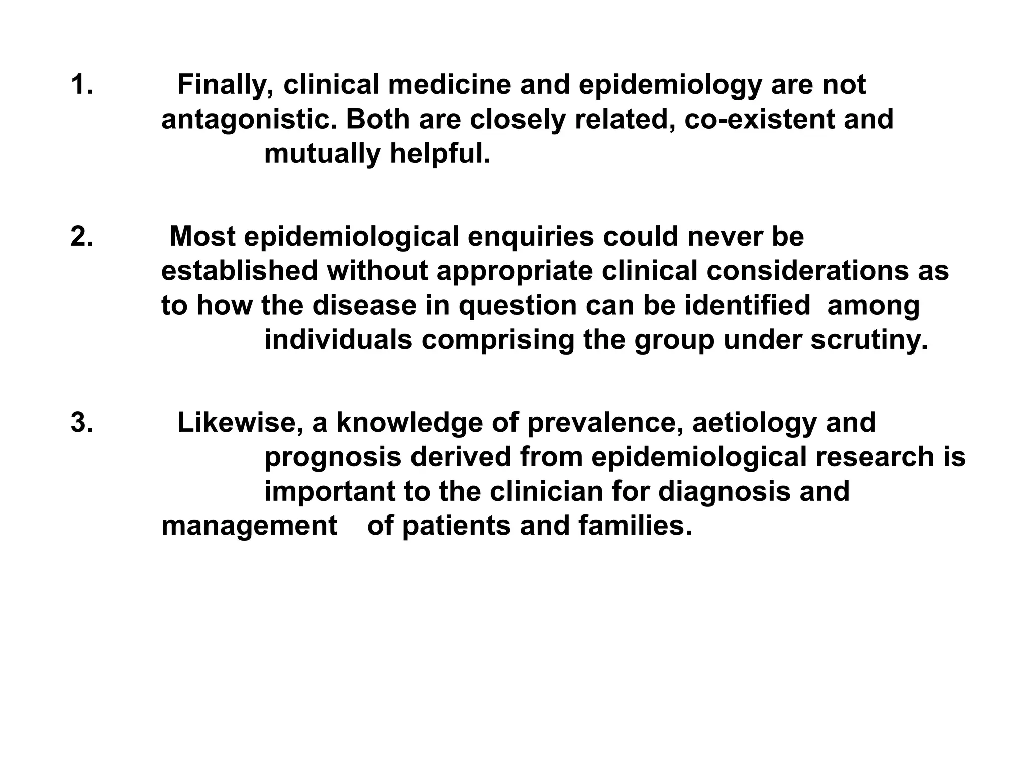 1. Finally, clinical medicine and epidemiology are not
antagonistic. Both are closely related, co-existent and
mutually helpful.
2. Most epidemiological enquiries could never be
established without appropriate clinical considerations as
to how the disease in question can be identified among
individuals comprising the group under scrutiny.
3. Likewise, a knowledge of prevalence, aetiology and
prognosis derived from epidemiological research is
important to the clinician for diagnosis and
management of patients and families.
 