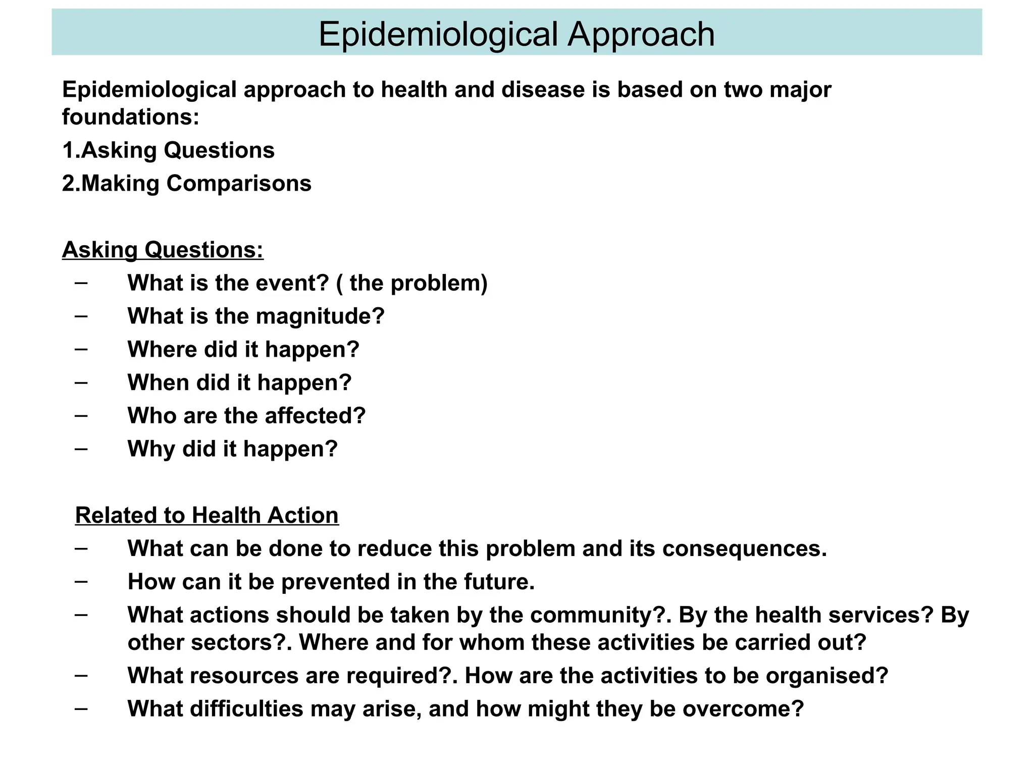 Epidemiological Approach
Epidemiological approach to health and disease is based on two major
foundations:
1.Asking Questions
2.Making Comparisons
Asking Questions:
– What is the event? ( the problem)
– What is the magnitude?
– Where did it happen?
– When did it happen?
– Who are the affected?
– Why did it happen?
Related to Health Action
– What can be done to reduce this problem and its consequences.
– How can it be prevented in the future.
– What actions should be taken by the community?. By the health services? By
other sectors?. Where and for whom these activities be carried out?
– What resources are required?. How are the activities to be organised?
– What difficulties may arise, and how might they be overcome?
 