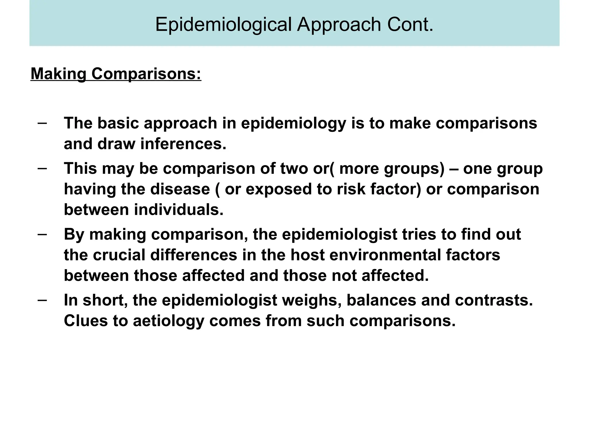 Making Comparisons:
– The basic approach in epidemiology is to make comparisons
and draw inferences.
– This may be comparison of two or( more groups) – one group
having the disease ( or exposed to risk factor) or comparison
between individuals.
– By making comparison, the epidemiologist tries to find out
the crucial differences in the host environmental factors
between those affected and those not affected.
– In short, the epidemiologist weighs, balances and contrasts.
Clues to aetiology comes from such comparisons.
Epidemiological Approach Cont.
 
