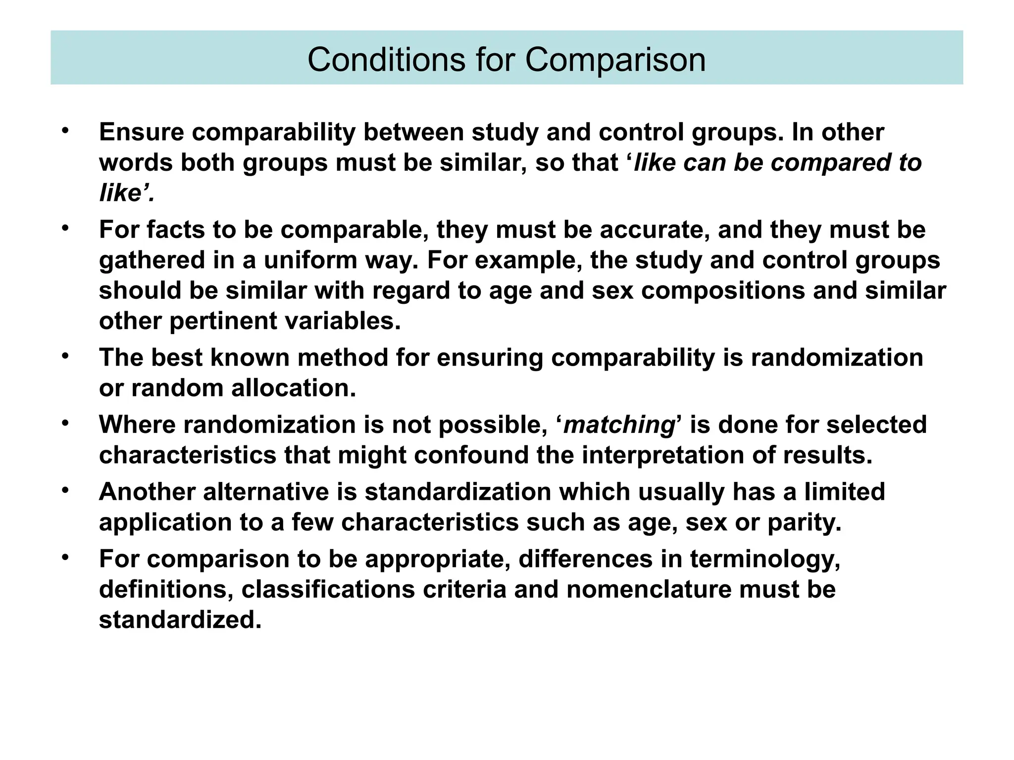 Conditions for Comparison
• Ensure comparability between study and control groups. In other
words both groups must be similar, so that ‘like can be compared to
like’.
• For facts to be comparable, they must be accurate, and they must be
gathered in a uniform way. For example, the study and control groups
should be similar with regard to age and sex compositions and similar
other pertinent variables.
• The best known method for ensuring comparability is randomization
or random allocation.
• Where randomization is not possible, ‘matching’ is done for selected
characteristics that might confound the interpretation of results.
• Another alternative is standardization which usually has a limited
application to a few characteristics such as age, sex or parity.
• For comparison to be appropriate, differences in terminology,
definitions, classifications criteria and nomenclature must be
standardized.
 