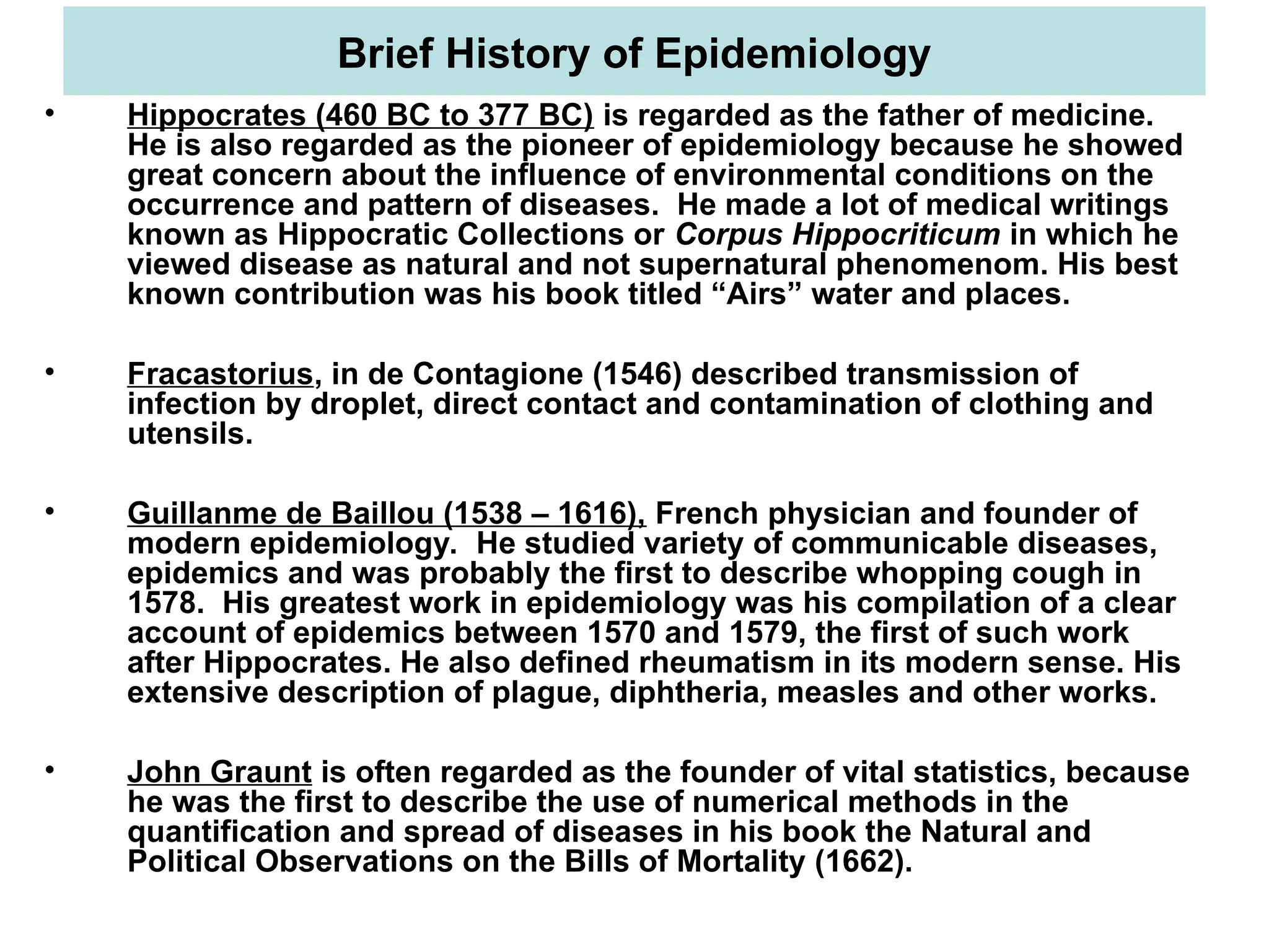 Brief History of Epidemiology
• Hippocrates (460 BC to 377 BC) is regarded as the father of medicine.
He is also regarded as the pioneer of epidemiology because he showed
great concern about the influence of environmental conditions on the
occurrence and pattern of diseases. He made a lot of medical writings
known as Hippocratic Collections or Corpus Hippocriticum in which he
viewed disease as natural and not supernatural phenomenom. His best
known contribution was his book titled “Airs” water and places.
• Fracastorius, in de Contagione (1546) described transmission of
infection by droplet, direct contact and contamination of clothing and
utensils.
• Guillanme de Baillou (1538 – 1616), French physician and founder of
modern epidemiology. He studied variety of communicable diseases,
epidemics and was probably the first to describe whopping cough in
1578. His greatest work in epidemiology was his compilation of a clear
account of epidemics between 1570 and 1579, the first of such work
after Hippocrates. He also defined rheumatism in its modern sense. His
extensive description of plague, diphtheria, measles and other works.
• John Graunt is often regarded as the founder of vital statistics, because
he was the first to describe the use of numerical methods in the
quantification and spread of diseases in his book the Natural and
Political Observations on the Bills of Mortality (1662).
 