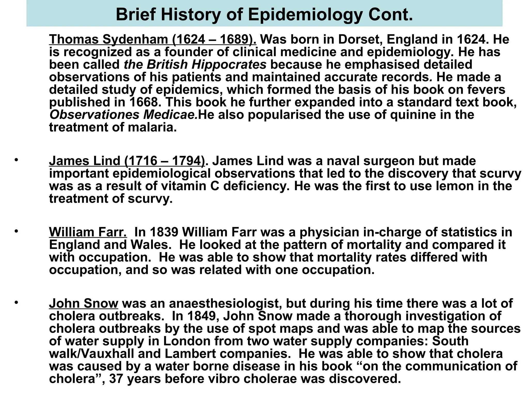 Thomas Sydenham (1624 – 1689). Was born in Dorset, England in 1624. He
is recognized as a founder of clinical medicine and epidemiology. He has
been called the British Hippocrates because he emphasised detailed
observations of his patients and maintained accurate records. He made a
detailed study of epidemics, which formed the basis of his book on fevers
published in 1668. This book he further expanded into a standard text book,
Observationes Medicae.He also popularised the use of quinine in the
treatment of malaria.
• James Lind (1716 – 1794). James Lind was a naval surgeon but made
important epidemiological observations that led to the discovery that scurvy
was as a result of vitamin C deficiency. He was the first to use lemon in the
treatment of scurvy.
• William Farr. In 1839 William Farr was a physician in-charge of statistics in
England and Wales. He looked at the pattern of mortality and compared it
with occupation. He was able to show that mortality rates differed with
occupation, and so was related with one occupation.
• John Snow was an anaesthesiologist, but during his time there was a lot of
cholera outbreaks. In 1849, John Snow made a thorough investigation of
cholera outbreaks by the use of spot maps and was able to map the sources
of water supply in London from two water supply companies: South
walk/Vauxhall and Lambert companies. He was able to show that cholera
was caused by a water borne disease in his book “on the communication of
cholera”, 37 years before vibro cholerae was discovered.
Brief History of Epidemiology Cont.
 