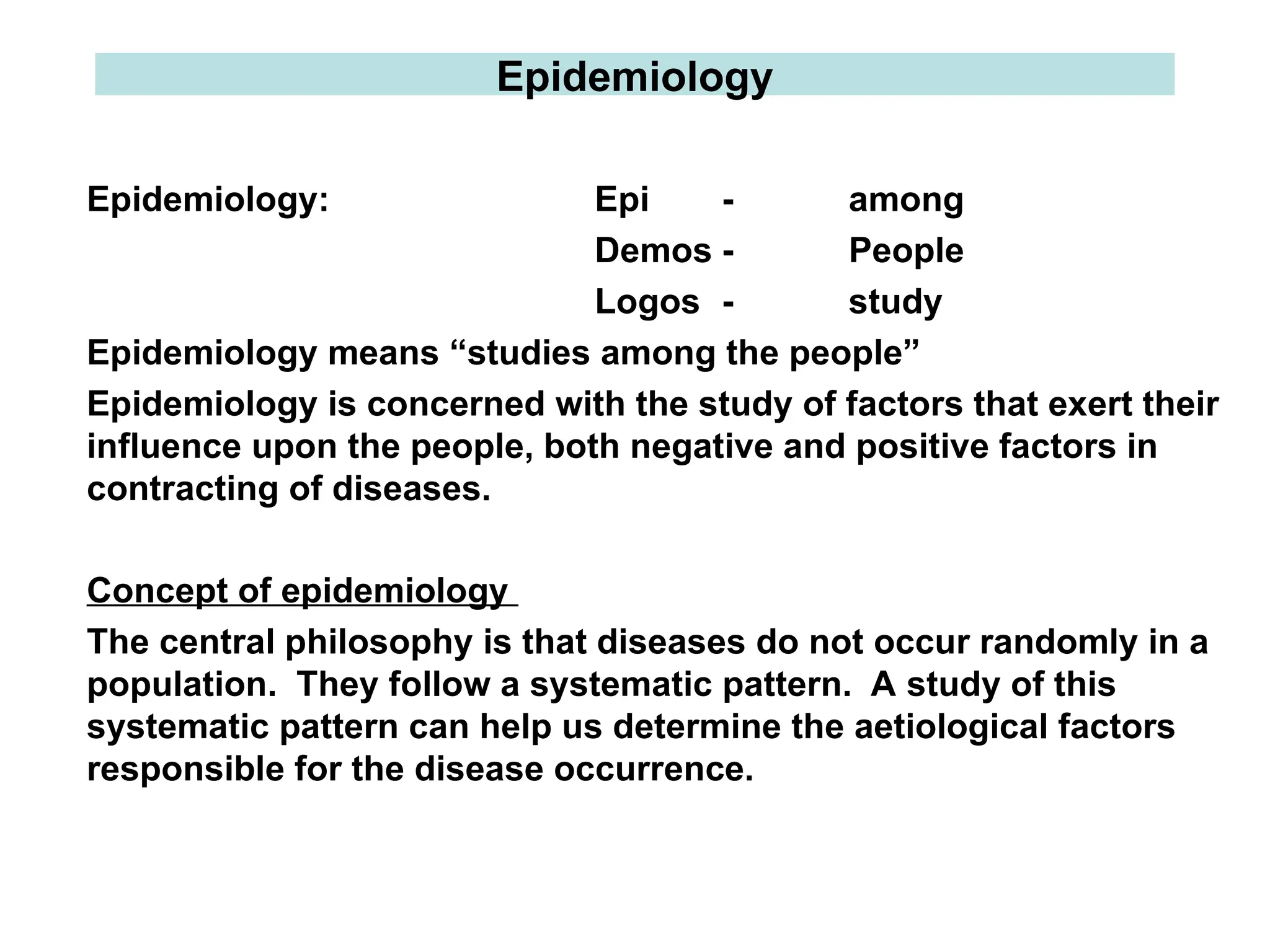 Epidemiology
Epidemiology: Epi - among
Demos - People
Logos - study
Epidemiology means “studies among the people”
Epidemiology is concerned with the study of factors that exert their
influence upon the people, both negative and positive factors in
contracting of diseases.
Concept of epidemiology
The central philosophy is that diseases do not occur randomly in a
population. They follow a systematic pattern. A study of this
systematic pattern can help us determine the aetiological factors
responsible for the disease occurrence.
 