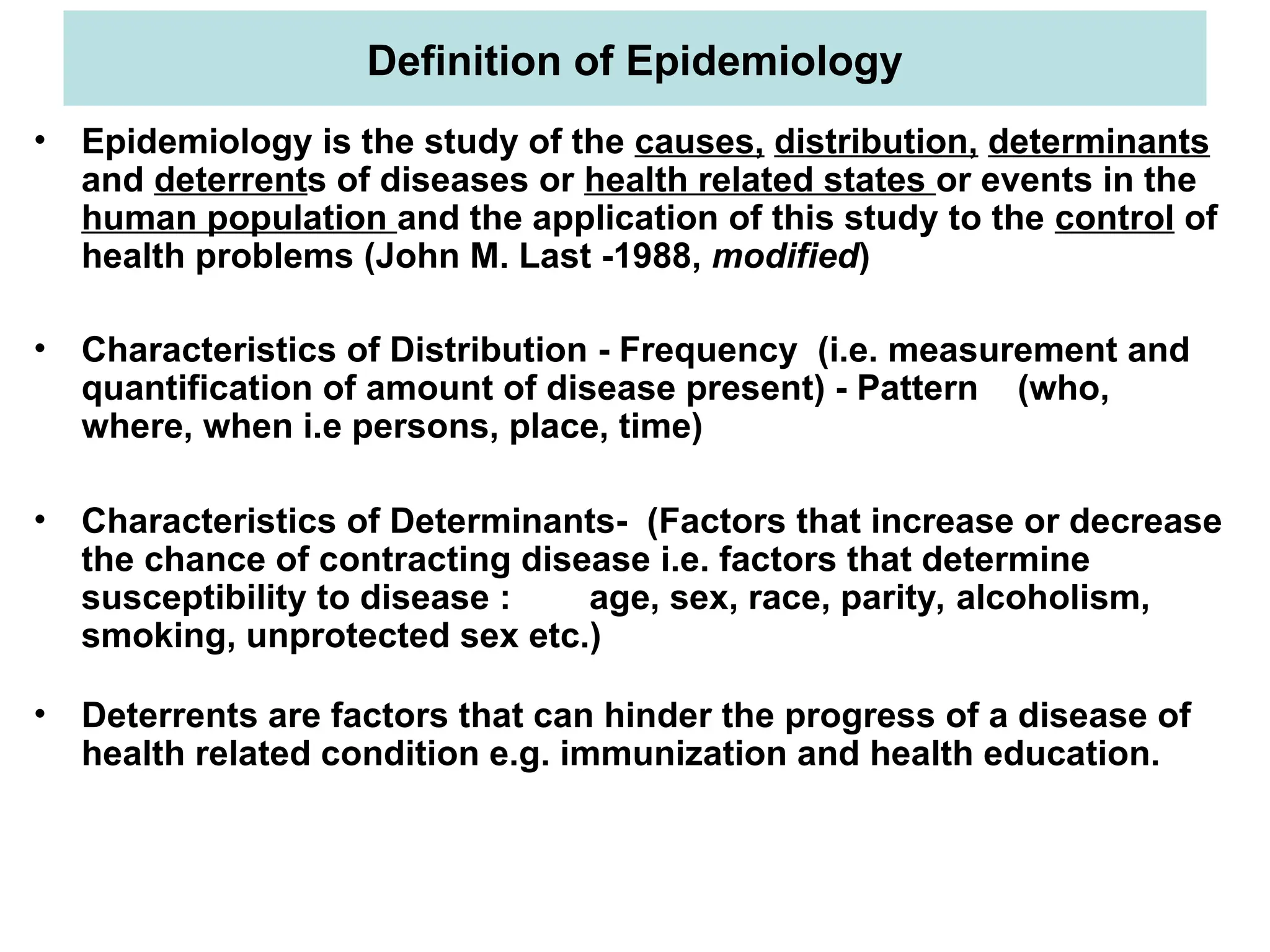 Definition of Epidemiology
• Epidemiology is the study of the causes, distribution, determinants
and deterrents of diseases or health related states or events in the
human population and the application of this study to the control of
health problems (John M. Last -1988, modified)
• Characteristics of Distribution - Frequency (i.e. measurement and
quantification of amount of disease present) - Pattern (who,
where, when i.e persons, place, time)
• Characteristics of Determinants- (Factors that increase or decrease
the chance of contracting disease i.e. factors that determine
susceptibility to disease : age, sex, race, parity, alcoholism,
smoking, unprotected sex etc.)
• Deterrents are factors that can hinder the progress of a disease of
health related condition e.g. immunization and health education.
 