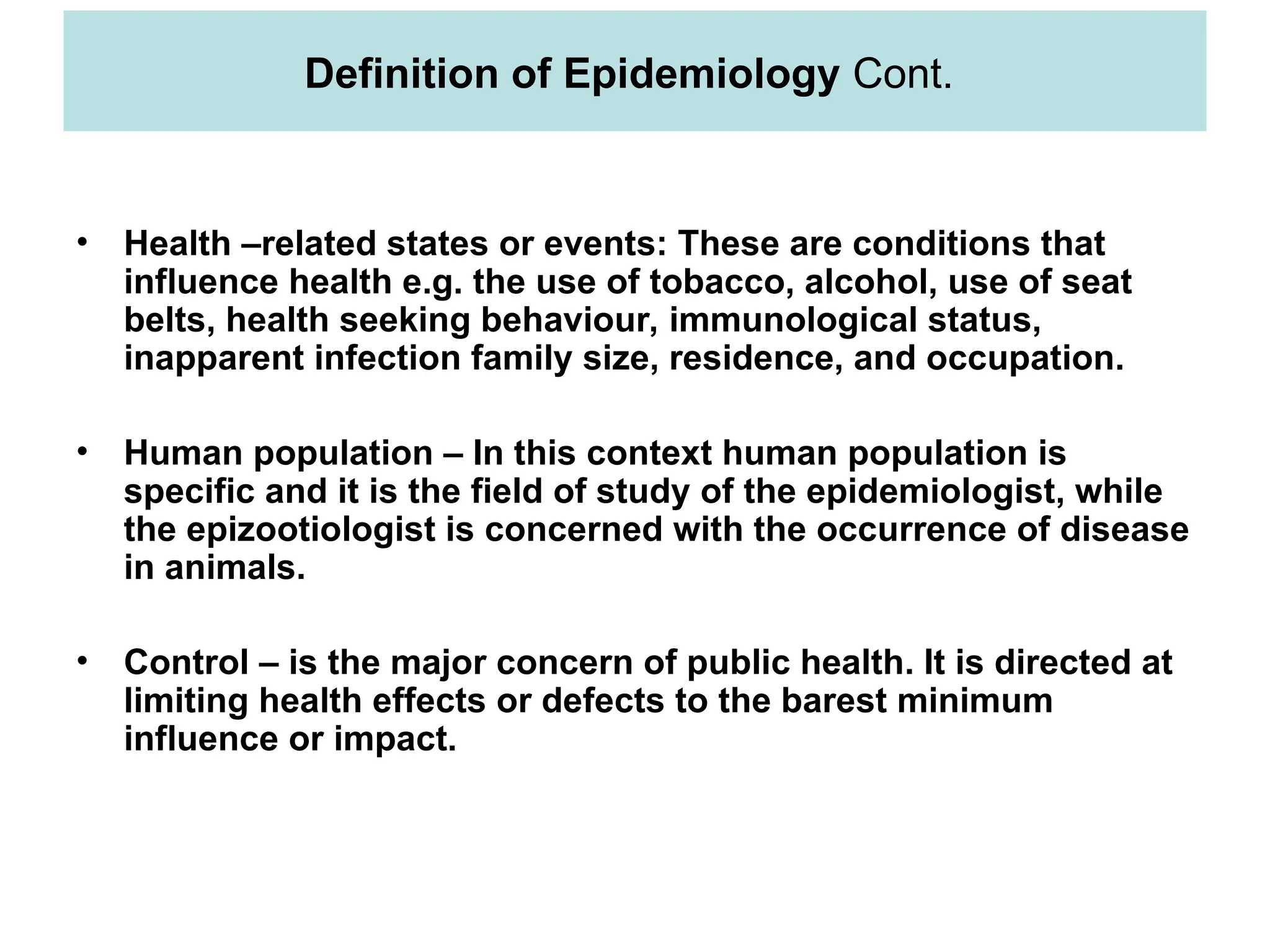 • Health –related states or events: These are conditions that
influence health e.g. the use of tobacco, alcohol, use of seat
belts, health seeking behaviour, immunological status,
inapparent infection family size, residence, and occupation.
• Human population – In this context human population is
specific and it is the field of study of the epidemiologist, while
the epizootiologist is concerned with the occurrence of disease
in animals.
• Control – is the major concern of public health. It is directed at
limiting health effects or defects to the barest minimum
influence or impact.
Definition of Epidemiology Cont.
 