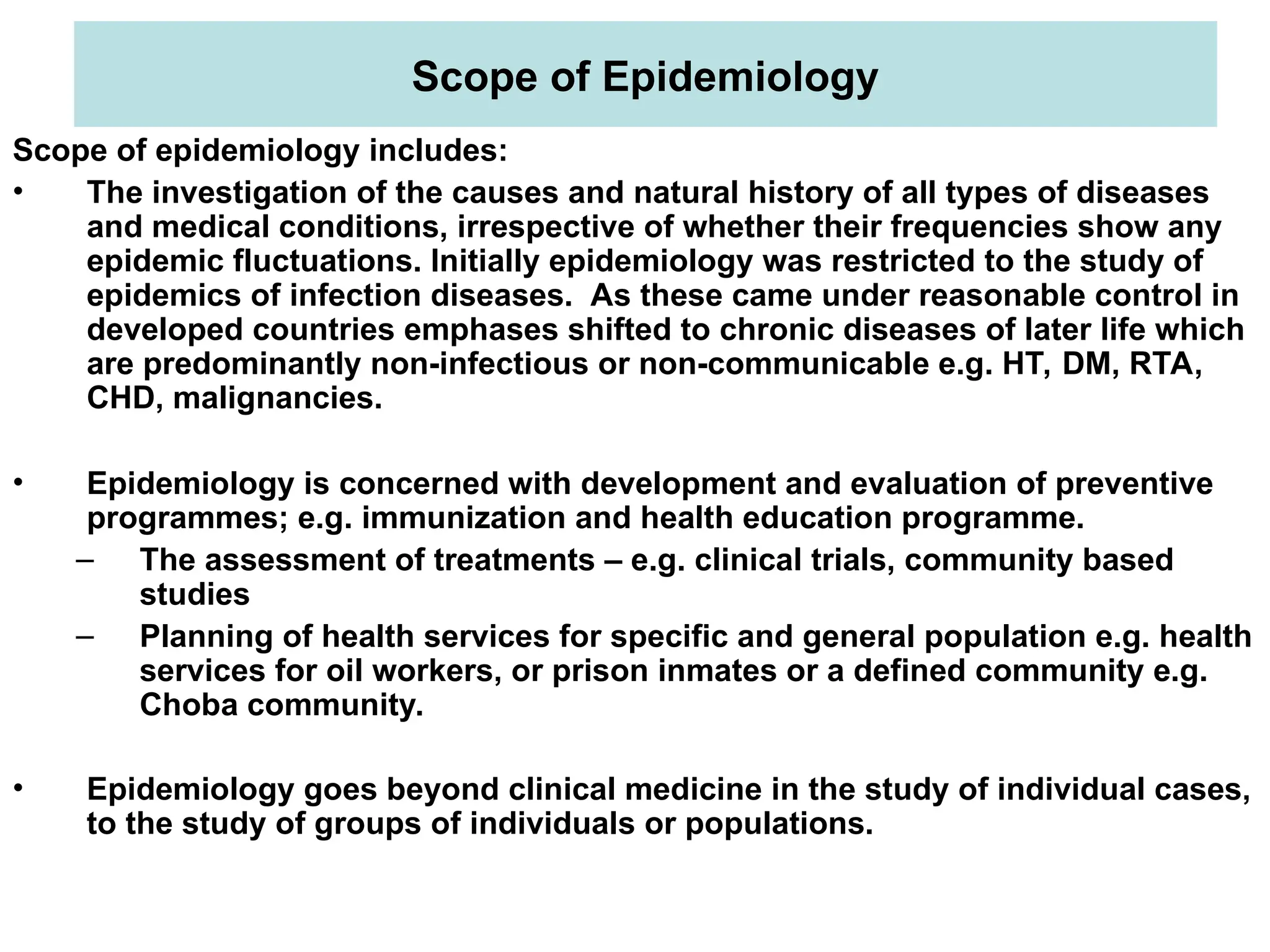 Scope of Epidemiology
Scope of epidemiology includes:
• The investigation of the causes and natural history of all types of diseases
and medical conditions, irrespective of whether their frequencies show any
epidemic fluctuations. Initially epidemiology was restricted to the study of
epidemics of infection diseases. As these came under reasonable control in
developed countries emphases shifted to chronic diseases of later life which
are predominantly non-infectious or non-communicable e.g. HT, DM, RTA,
CHD, malignancies.
• Epidemiology is concerned with development and evaluation of preventive
programmes; e.g. immunization and health education programme.
– The assessment of treatments – e.g. clinical trials, community based
studies
– Planning of health services for specific and general population e.g. health
services for oil workers, or prison inmates or a defined community e.g.
Choba community.
• Epidemiology goes beyond clinical medicine in the study of individual cases,
to the study of groups of individuals or populations.
 