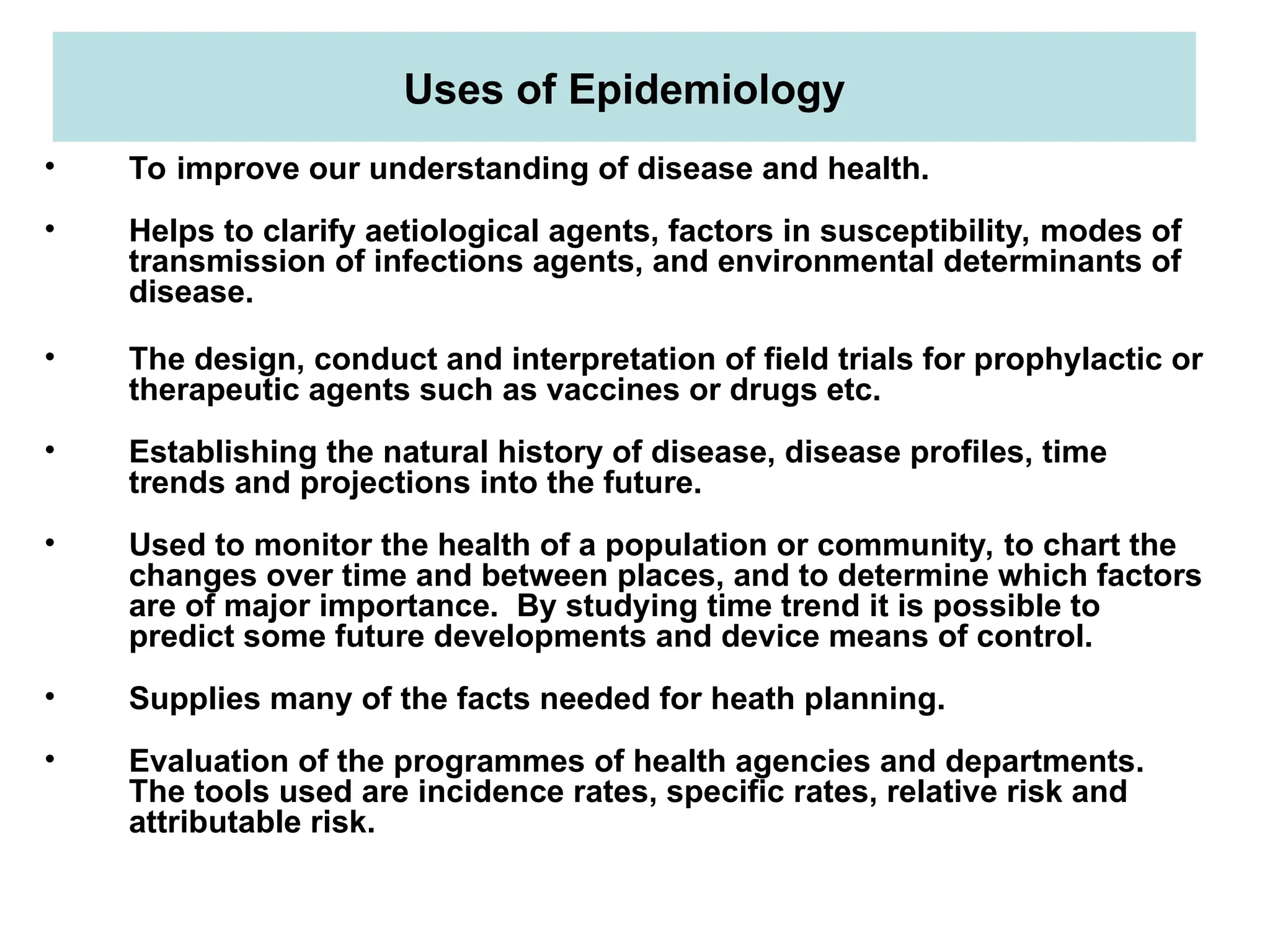 Uses of Epidemiology
• To improve our understanding of disease and health.
• Helps to clarify aetiological agents, factors in susceptibility, modes of
transmission of infections agents, and environmental determinants of
disease.
• The design, conduct and interpretation of field trials for prophylactic or
therapeutic agents such as vaccines or drugs etc.
• Establishing the natural history of disease, disease profiles, time
trends and projections into the future.
• Used to monitor the health of a population or community, to chart the
changes over time and between places, and to determine which factors
are of major importance. By studying time trend it is possible to
predict some future developments and device means of control.
• Supplies many of the facts needed for heath planning.
• Evaluation of the programmes of health agencies and departments.
The tools used are incidence rates, specific rates, relative risk and
attributable risk.
 